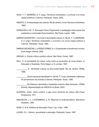 99ORIENTAÇÕES CURRICULARES Proposição de Expectativas de Aprendizagem - Ciclo II
SILVA, T. T.; MOREIRA, A. F. (orgs.) Territórios contestados: o currículo e os novos
mapas políticos e culturais. Petrópolis: Vozes, 2005.
GEERTZ. C. A interpretação das culturas. Rio de Janeiro: Livros Técnicos e Científicos,
1989.
GHIRALDELLI JR., P. Educação Física Progressista. A pedagogia crítico-social dos
conteúdos e a educação física brasileira. São Paulo: Loyola, 1988.
GIMENO SACRISTÁN, J. Currículo e diversidade cultural. In: SILVA, T. T. e MOREIRA,
A. F. (orgs.) Territórios contestados: o currículo e os novos mapas políticos e
culturais. Petrópolis: Vozes, 1995.
GIMENO SACRISTAN, J. e PÉREZ GÓMEZ,A. I. Compreender e transformar o ensino.
Porto Alegre: Artmed, 2000.
GIROUX, H. Escola crítica e política cultural. São Paulo: Cortez, 1987.
HALL, S. A centralidade da cultura: notas sobre as revoluções de nosso tempo. In:
Educação e Realidade. Porto Alegre: p.15, jul./dez. 1997.
__________. A identidade cultural na pós-modernidade. Rio de Janeiro: DPA,
1998.
__________. Quem precisa de identidade? In: SILVA, T. T. (org.) Identidade e diferença:
As perspectivas dos Estudos Culturais. Petrópolis: Vozes, 1999.
__________.Da Diáspora: identidade e mediações culturais. Belo Horizonte: UFMG;
Brasília: Representação da UNESCO no Brasil, 2003.
HUIZINGA, Johan. Homo Ludens: o jogo como elemento da cultura. São Paulo:
Perspectiva, 1971.
KINCHELOE, J. L. e STEINBERG, S. R. Repensar el multiculturalismo. Barcelona:
Octaedro, 1999.
KUNZ, E. et al. Didática da Educação Física I. Ijuí: Unijuí, 1998.
LOURO, G. L. Gênero, sexualidade e educação. Petrópolis: Vozes, 1997.
 