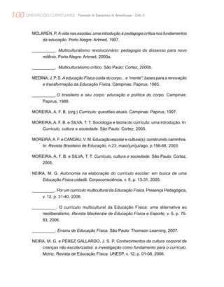 100 ORIENTAÇÕES CURRICULARES Proposição de Expectativas de Aprendizagem - Ciclo II
MCLAREN, P. A vida nas escolas: uma introdução à pedagogia crítica nos fundamentos
da educação. Porto Alegre: Artmed, 1997.
__________. Multiculturalismo revolucionário: pedagogia do dissenso para novo
milênio. Porto Alegre: Artmed, 2000a.
__________. Multiculturalismo crítico. São Paulo: Cortez, 2000b.
MEDINA, J. P. S. Aeducação Física cuida do corpo... e “mente”: bases para a renovação
e transformação da Educação Física. Campinas: Papirus, 1983.
__________.O brasileiro e seu corpo: educação e política do corpo. Campinas:
Papirus, 1988.
MOREIRA, A. F. B. (org.) Currículo: questões atuais. Campinas: Papirus, 1997.
MOREIRA, A. F. B. e SILVA, T. T. Sociologia e teoria do currículo: uma introdução. In:
Currículo, cultura e sociedade. São Paulo: Cortez, 2005.
MOREIRA,A. F. e CANDAU, V. M. Educação escolar e cultura(s): construindo caminhos.
In: Revista Brasileira de Educação, n.23, maio/jun/jul/ago, p.156-68, 2003.
MOREIRA, A. F. B. e SILVA, T. T. Currículo, cultura e sociedade. São Paulo: Cortez,
2005.
NEIRA, M. G. Autonomia na elaboração do currículo escolar: em busca de uma
Educação Física cidadã. Corpoconsciência, v. 9, p. 13-31, 2005.
__________. Por um currículo multicultural da Educação Física. Presença Pedagógica,
v. 12, p. 31-40, 2006.
__________. O currículo multicultural da Educação Física: uma alternativa ao
neoliberalismo. Revista Mackenzie de Educação Física e Esporte, v. 5, p. 75-
83, 2006.
__________. Ensino de Educação Física. São Paulo: Thomson Learning, 2007.
NEIRA, M. G. e PÉREZ GALLARDO, J. S. P. Conhecimentos da cultura corporal de
crianças não escolarizadas: a investigação como fundamento para o currículo.
Motriz. Revista de Educação Física. UNESP, v. 12, p. 01-08, 2006.
 