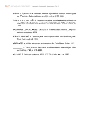 102 ORIENTAÇÕES CURRICULARES Proposição de Expectativas de Aprendizagem - Ciclo II
SOUSA, E. S.; ALTMAN, H. Meninos e meninas: expectativas corporais e implicações
na EF escolar. Cadernos Cedes, ano XIX, n.48, p.52-68, 1999.
STOER, S. R. e CORTESÃO, L. Levantando a pedra: da pedagogia inter/multicultural
às políticas educativas numa época de transnacionalização. Porto:Afrontamento,
1999.
TABORDADE OLIVEIRA, M. (org.) Educação do corpo na escola brasileira. Campinas:
Autores Associados, 2006.
TORRES SANTOMÉ, J. Globalização e interdisciplinaridade: o currículo integrado.
Porto Alegre: Artmed, 1998.
VEIGA-NETO, A. Crítica pós-estruturalista e educação. Porto Alegre: Sulina, 1995.
__________. A Cultura, culturas e educação. Revista Brasileira de Educação. Maio/
Jun/Jul/Ago, nº 23, p. 5-15, 2003.
WILLIAMS, R. Cultura e sociedade, 1780-1950. São Paulo: Nacional, 1976.
 