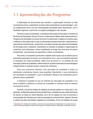 10 ORIENTAÇÕES CURRICULARES Proposição de Expectativas de Aprendizagem - Ciclo II
1.1 Apresentação do Programa
A elaboração de documentos que orientam a organização curricular na rede
municipal de ensino, explicitando acordos sobre expectativas de aprendizagem, vem
se configurando como uma das necessidades apontadas pelos educadores, com a
finalidade organizar e aprimorar os projetos pedagógicos das escolas.
Sensível a essa necessidade, a Secretaria Municipal de Educação no âmbito da
Diretoria de Orientação Técnica Ensino Fundamental e Médio está implementando o
Programa de Orientação Curricular do Ensino Fundamental. O objetivo é contribuir para
a reflexão e discussão sobre o que os estudantes precisam aprender, relativamente a
cada área de conhecimento, construindo um projeto curricular que atenda às finalidades
da formação para a cidadania, subsidiando as escolas na seleção e organização de
conteúdos mais relevantes a serem trabalhados ao longo dos nove anos do ensino
fundamental1
, que precisam ser garantidos a todos os estudantes.
Para tanto, é necessário aprofundar o debate sobre aquilo que se espera que os
estudantes aprendam na escola, em consonância com o que se considera relevante
e necessário em nossa sociedade, neste início de século 21, no contexto de uma
educação pública de qualidade e referenciado em núcleos essenciais de aprendizagens
indispensáveis à inserção social e cultural dos indivíduos.
Para que possamos oferecer uma educação de qualidade a todos os
estudantes, precisamos discutir duas questões importantes: o que entendemos
por educação de qualidade? o que é necessário oferecer aos estudantes para a
garantia dessa qualidade?
A resposta à questão do que se entende por educação de qualidade é um
tema complexo e polêmico e precisa ser analisada no contexto atual do sistema
municipal de ensino.
Fazendo uma breve análise da trajetória da escola pública em nosso país e, em
particular, na Rede Municipal de Ensino de São Paulo, constatamos que a visão dominante
de escola, ao longo de várias décadas, era a de um espaço em que se promovia a
emancipação dos indivíduos por meio da aquisição de conhecimentos, saberes, técnicas
e valores que lhes permitissem adaptar-se à sociedade. O foco do trabalho da escola
1
De acordo com o disposto em lei federal, o ensino de nove anos deverá ser implementado no município até o ano
de 2010. Nossa preocupação ao elaborar esta proposta é considerar esse fato, antecipando a discussão curricular.
 