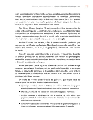 11ORIENTAÇÕES CURRICULARES Proposição de Expectativas de Aprendizagem - Ciclo II
eram os conteúdos a serem transmitidos às novas gerações. A organização escolar era
seriada e tinha como critério básico o conhecimento a ser transmitido. Os estudantes
eram agrupados segundo a aquisição de determinados conteúdos: de um lado, aqueles
que os dominavam e, de outro, aqueles que ainda não haviam se apropriado desses.
Os que não atingiam as metas estabelecidas eram retidos.
Nas últimas décadas do século 20, as contundentes críticas a esse modelo de
escola evidenciaram que era necessário promover mudanças no conceito de reprovação
e no processo de avaliação escolar, introduzindo a idéia de ciclo e organizando os
tempos e espaços das escolas de modo a permitir maior tempo para os estudantes
desenvolverem os conhecimentos necessários em sua formação.
Analisando esses dois modelos, o fato é que em ambos há problemas que
precisam ser identificados e enfrentados. Não há sentido retroceder e identificar nas
reprovações em massa, ano a ano, a solução para os problemas do nosso sistema
de ensino.
Por outro lado, não há sentido em não se proceder à revisão crítica, deixando
as crianças prosseguirem no ensino fundamental sem construir as aprendizagens
necessárias ao seu desenvolvimento e inserção social e sem discutir permanentemente
sobre quais são essas aprendizagens.
Estamos convictos de que é possível e desejável construir uma escola que seja
um espaço educativo de vivências sociais, de convivência democrática e, ao mesmo
tempo, de apropriação, construção e divulgação de conhecimentos, como também
de transformações de condições de vida das crianças que a freqüentam. Esse é o
principal motivo desta proposta.
O desafio de construir uma educação de qualidade, que integre todas as
dimensões do ser humano, envolve diferentes variáveis:
organização inovadora, aberta e dinâmica nas escolas, traduzidas por projetos•	
pedagógicos participativos e consistentes, orientados por currículos ricos e atualizados;
infra-estrutura adequada nas escolas, com acesso a tecnologias e a informação;•	
docentes motivados e comprometidos com a educação de seus alunos, bem•	
preparados intelectual, emocional, comunicacional e eticamente, com oportunidades de
desenvolvimento profissional;
alunos motivados a estudar para aprender, com capacidade de gerenciamento pessoal e•	
grupal, respeitados em suas características e vistos como capazes de aprender;
 