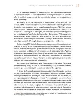 13ORIENTAÇÕES CURRICULARES Proposição de Expectativas de Aprendizagem - Ciclo II
O Ler e escrever em todas as áreas do Ciclo II tem como finalidade envolver
os professores de todas as áreas a trabalharem com as práticas de leitura e escrita,
a fim de contribuir para a melhoria das competências leitora e escritora de todos os
alunos desse ciclo.
Em relação ao uso das Tecnologias da Informação e Comunicação (TIC) nas
escolas, a SME vem criando espaços de participação interativa e construção coletiva
de projetos integrados com o uso de novas formas de linguagem. A DOT, em parceria
com o Programa EducaRede, elaborou o Caderno 3 de Orientações Didáticas – Ler
e escrever – Tecnologias na educação3
, um referencial prático-metodológico no
uso pedagógico das Tecnologias da Informação e Comunicação (TIC), que propõe
a articulação do projeto pedagógico, a construção do currículo e a aprendizagem
de conteúdos necessários para o manuseio e utilização de ferramentas e recursos
tecnológicos, visando à formação de usuários competentes e autônomos.
Outra meta da SME é a inclusão de estudantes com necessidades educacionais
especiais na escola regular, que envolve transformações de idéias, de atitudes e de
práticas, tanto no âmbito político quanto no administrativo e pedagógico, em que a
escola passe a ser sentida como realmente deve ser: de todos e para todos. A política
de atendimento às pessoas com necessidades educacionais especiais está direcionada
ao respeito às diferenças individuais dos estudantes e prevê a oferta de atendimento
especializado, em contexto inclusivo, tanto em escolas regulares quanto em escolas
especiais aos estudantes que dele necessitarem.
Para tanto, cada Coordenadoria de Educação tem o Centro de Formação e
Apoio a Inclusão (CEFAI) – e Salas de Apoio a Inclusão (SAAI) ‑ criadas nas unidades
escolares que servem como pólo para atender a demandas regionais.
A divisão de Projetos Especiais (Núcleo de Ação Cultural Integrado) coordena
e operacionaliza projetos, programas e atividades sociais/artístico/culturais, visando
à obtenção de benefícios e condições para o desenvolvimento dos estudantes, no
seu processo de construção do conhecimento. Por meio de ações que contemplam o
acesso ao conhecimento com diferentes linguagens artísticas, essa unidade oferece
propostas que articulam as áreas do conhecimento, enriquecem o currículo e subsidiam
o desenvolvimento do projeto pedagógico das unidades escolares, com atividades que
extrapolam o âmbito da sala de aula, promovendo a expansão cultural. Os objetivos
são: oferecer aos educadores e alunos oportunidades de ampliar o conhecimento;
3
O Caderno de orientações referente ao TIC está apresentado em forma de CD e disponibilizado no Portal
de Educação (www.portaleducacao.prefeitura.sp.gov.br)
 