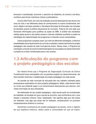 14 ORIENTAÇÕES CURRICULARES Proposição de Expectativas de Aprendizagem - Ciclo II
favorecer a socialização; promover o exercício da cidadania, do civismo e da ética;
contribuir para formar indivíduos críticos e participativos.
A prova São Paulo, por meio da avaliação anual do desempenho dos alunos nos
anos do ciclo e nas diferentes áreas de conhecimento no ensino fundamental, tem
como objetivo principal subsidiar a Secretaria Municipal de Educação nas tomadas
de decisões quanto à política educacional do município. Trata-se de uma ação que
fornecerá informações para qualificar as ações da SME. A análise dos resultados
obtidos pelos alunos e dos dados sociais e culturais coletados auxiliarão a avaliar as
estratégias de implementação dos programas e indicarão novas necessidades.
Esses programas e projetos visam, por meio de diferentes estratégias, a oferecer
possibilidades de enriquecimento do currículo e subsidiar o desenvolvimento do projeto
pedagógico das escolas da rede municipal de ensino. Desse modo, o Programa de
orientação curricular do ensino fundamental apóia-se nos projetos em desenvolvimento
e propõe-se a trazer contribuições para o seu avanço.
1.3 Articulação do programa com
o projeto pedagógico das escolas
Da mesma forma que o Programa de Organização Curricular do Ensino
Fundamental busca articulações com os grandes projetos em desenvolvimento, ele
deve também estimular a reelaboração do projeto pedagógico de cada escola.
As escolas da rede municipal de educação têm seu trabalho orientado pelos
pressupostos explicitados em seus projetos pedagógicos. Neles, cada escola indica
os rumos que pretende seguir e os compromissos educacionais que assume, com
vistas à formação de seus estudantes.
Na elaboração de seu projeto pedagógico, cada escola parte da consideração
da realidade, da situação em que a escola se encontra, para confrontá-la com o que
deseja e necessita construir. Essa “idealização” não significa algo que não possa
ser realizado, mas algo que ainda não foi realizado; caracterizando um processo
necessariamente dinâmico e contínuo.
Elementos constitutivos do projeto pedagógico da escola, como o registro
de sua trajetória histórica, dados sobre a comunidade em que se insere,
 