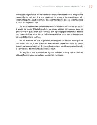15ORIENTAÇÕES CURRICULARES Proposição de Expectativas de Aprendizagem - Ciclo II
avaliações diagnósticas dos resultados de anos anteriores relativas aos projetos
desenvolvidos pela escola e aos processos de ensino e de aprendizagem são
importantes para o estabelecimento desse confronto entre o que já foi conquistado
e o que ainda precisa ser.
Há ainda importantes pressupostos a serem explicitados como os que se referem
à gestão da escola. O trabalho coletivo da equipe escolar, por exemplo, parte do
pressuposto de que a tarefa que se realiza com a participação responsável de cada
um dos envolvidos é o que atende, de forma mais efetiva, às necessidades concretas
da sociedade em que vivemos.
Se há aspectos em que os projetos pedagógicos das escolas municipais se
diferenciam, em função de características específicas das comunidades em que se
inserem, certamente há pontos de convergência, mesmo considerando-se a dimensão
e a diversidade de um município como São Paulo.
Na seqüência, são apresentadas algumas reflexões sobre pontos comuns na
elaboração de projetos curriculares nas escolas municipais.
 