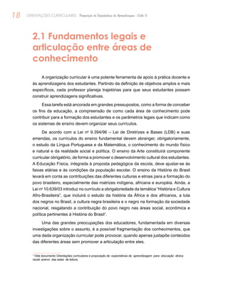 18 ORIENTAÇÕES CURRICULARES Proposição de Expectativas de Aprendizagem - Ciclo II
2.1 Fundamentos legais e
articulação entre áreas de
conhecimento
A organização curricular é uma potente ferramenta de apoio à prática docente e
às aprendizagens dos estudantes. Partindo da definição de objetivos amplos e mais
específicos, cada professor planeja trajetórias para que seus estudantes possam
construir aprendizagens significativas.
Essa tarefa está ancorada em grandes pressupostos, como a forma de conceber
os fins da educação, a compreensão de como cada área de conhecimento pode
contribuir para a formação dos estudantes e os parâmetros legais que indicam como
os sistemas de ensino devem organizar seus currículos.
De acordo com a Lei no
9.394/96 – Lei de Diretrizes e Bases (LDB) e suas
emendas, os currículos do ensino fundamental devem abranger, obrigatoriamente,
o estudo da Língua Portuguesa e da Matemática, o conhecimento do mundo físico
e natural e da realidade social e política. O ensino da Arte constituirá componente
curricular obrigatório, de forma a promover o desenvolvimento cultural dos estudantes.
A Educação Física, integrada à proposta pedagógica da escola, deve ajustar-se às
faixas etárias e às condições da população escolar. O ensino da História do Brasil
levará em conta as contribuições das diferentes culturas e etnias para a formação do
povo brasileiro, especialmente das matrizes indígena, africana e européia. Ainda, a
Lei no
10.639/03 introduz no currículo a obrigatoriedade da temática “História e Cultura
Afro-Brasileira”, que incluirá o estudo da história da África e dos africanos, a luta
dos negros no Brasil, a cultura negra brasileira e o negro na formação da sociedade
nacional, resgatando a contribuição do povo negro nas áreas social, econômica e
política pertinentes à História do Brasil1
.
Uma das grandes preocupações dos educadores, fundamentada em diversas
investigações sobre o assunto, é a possível fragmentação dos conhecimentos, que
uma dada organização curricular pode provocar, quando apenas justapõe conteúdos
das diferentes áreas sem promover a articulação entre eles.
1
Vide documento Orientações curriculares e proposição de expectativas de aprendizagem para educação étnica
racial; acervo das salas de leitura.
 