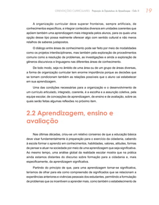 19ORIENTAÇÕES CURRICULARES Proposição de Expectativas de Aprendizagem - Ciclo II
A organização curricular deve superar fronteiras, sempre artificiais, de
conhecimentos específicos, e integrar conteúdos diversos em unidades coerentes que
apóiem também uma aprendizagem mais integrada pelos alunos, para os quais uma
opção desse tipo possa realmente oferecer algo com sentido cultural e não meros
retalhos de saberes justapostos.
O diálogo entre áreas de conhecimento pode ser feito por meio de modalidades
como os projetos interdisciplinares, mas também pela exploração de procedimentos
comuns como a resolução de problemas, as investigações e ainda a exploração de
gêneros discursivos e linguagens nas diferentes áreas de conhecimento.
De todo modo, seja no âmbito de uma área ou de um grupo de áreas diversas,
a forma de organização curricular tem enorme importância porque as decisões que
se tomam condicionam também as relações possíveis que o aluno vai estabelecer
em sua aprendizagem.
Uma das condições necessárias para a organização e o desenvolvimento de
um currículo articulado, integrado, coerente, é a escolha e a assunção coletiva, pela
equipe escolar, de concepções de aprendizagem, de ensino e de avaliação, sobre as
quais serão feitas algumas reflexões no próximo item.
2.2 Aprendizagem, ensino e
avaliação
Nas últimas décadas, criou-se um relativo consenso de que a educação básica
deve visar fundamentalmente à preparação para o exercício da cidadania, cabendo
à escola formar o aprendiz em conhecimentos, habilidades, valores, atitudes, formas
de pensar e atuar na sociedade por meio de uma aprendizagem que seja significativa.
Ao mesmo tempo, uma análise global da realidade escolar mostra que na prática
ainda estamos distantes do discurso sobre formação para a cidadania e, mais
especificamente, da aprendizagem significativa.
Partindo do princípio de que, para uma aprendizagem tornar-se significativa,
teríamos de olhar para ela como compreensão de significados que se relacionam a
experiências anteriores e vivências pessoais dos estudantes, permitindo a formulação
de problemas que os incentivem a aprender mais, como também o estabelecimento de
 