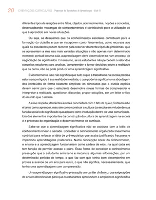 20 ORIENTAÇÕES CURRICULARES Proposição de Expectativas de Aprendizagem - Ciclo II
diferentes tipos de relações entre fatos, objetos, acontecimentos, noções e conceitos,
desencadeando mudanças de comportamentos e contribuindo para a utilização do
que é aprendido em novas situações.
Ou seja, se desejamos que os conhecimentos escolares contribuam para a
formação do cidadão e que se incorporem como ferramentas, como recursos aos
quais os estudantes podem recorrer para resolver diferentes tipos de problemas, que
se apresentem a eles nas mais variadas situações e não apenas num determinado
momento pontual de uma aula, a aprendizagem deve desenvolver-se num processo de
negociação de significados. Em resumo, se os estudantes não percebem o valor dos
conceitos escolares para analisar, compreender e tomar decisões sobre a realidade
que os cerca, não se pode produzir uma aprendizagem significativa.
Evidentemente isso não significa que tudo o que é trabalhado na escola precisa
estar sempre ligado à sua realidade imediata, o que poderia significar uma abordagem
dos conteúdos de forma bastante simplista; os conteúdos que a escola explora
devem servir para que o estudante desenvolva novas formas de compreender e
interpretar a realidade, questionar, discordar, propor soluções, ser um leitor crítico
do mundo que o rodeia.
A esse respeito, diferentes autores concordam com o fato de que o problema não
é tanto como aprender, mas sim como construir a cultura da escola em virtude de sua
função social e do significado que adquire como instituição dentro de uma comunidade.
Um dos elementos importantes da construção da cultura de aprendizagem na escola
é o processo de organização e desenvolvimento do currículo.
Sabe-se que a aprendizagem significativa não se coaduna com a idéia de
conhecimento linear e seriado. Conceber o conhecimento organizado linearmente
contribui para reforçar a idéia de pré-requisitos que acaba justificando fracassos e
impedindo aprendizagens posteriores. Numa concepção linear do conhecimento,
o ensino e a aprendizagem funcionariam como cadeia de elos, na qual cada elo
tem função de permitir acesso a outro. Essa forma de conceber o conhecimento
pressupõe que o estudante armazene e mecanize algumas informações, por um
determinado período de tempo, o que faz com que tenha bom desempenho em
provas e avance de um ano para outro, o que não significa, necessariamente, que
tenha uma aprendizagem com compreensão.
Uma aprendizagem significativa pressupõe um caráter dinâmico, que exige ações
de ensino direcionadas para que os estudantes aprofundem e ampliem os significados
 