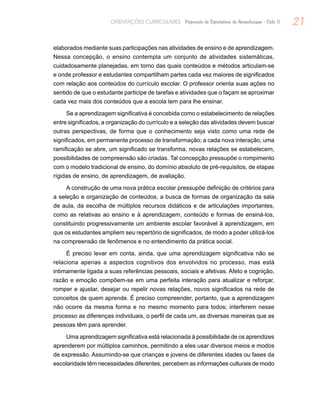 21ORIENTAÇÕES CURRICULARES Proposição de Expectativas de Aprendizagem - Ciclo II
elaborados mediante suas participações nas atividades de ensino e de aprendizagem.
Nessa concepção, o ensino contempla um conjunto de atividades sistemáticas,
cuidadosamente planejadas, em torno das quais conteúdos e métodos articulam-se
e onde professor e estudantes compartilham partes cada vez maiores de significados
com relação aos conteúdos do currículo escolar. O professor orienta suas ações no
sentido de que o estudante participe de tarefas e atividades que o façam se aproximar
cada vez mais dos conteúdos que a escola tem para lhe ensinar.
Se a aprendizagem significativa é concebida como o estabelecimento de relações
entre significados, a organização do currículo e a seleção das atividades devem buscar
outras perspectivas, de forma que o conhecimento seja visto como uma rede de
significados, em permanente processo de transformação; a cada nova interação, uma
ramificação se abre, um significado se transforma, novas relações se estabelecem,
possibilidades de compreensão são criadas. Tal concepção pressupõe o rompimento
com o modelo tradicional de ensino, do domínio absoluto de pré-requisitos, de etapas
rígidas de ensino, de aprendizagem, de avaliação.
A construção de uma nova prática escolar pressupõe definição de critérios para
a seleção e organização de conteúdos, a busca de formas de organização da sala
de aula, da escolha de múltiplos recursos didáticos e de articulações importantes,
como as relativas ao ensino e à aprendizagem, conteúdo e formas de ensiná-los,
constituindo progressivamente um ambiente escolar favorável à aprendizagem, em
que os estudantes ampliem seu repertório de significados, de modo a poder utilizá-los
na compreensão de fenômenos e no entendimento da prática social.
É preciso levar em conta, ainda, que uma aprendizagem significativa não se
relaciona apenas a aspectos cognitivos dos envolvidos no processo, mas está
intimamente ligada a suas referências pessoais, sociais e afetivas. Afeto e cognição,
razão e emoção compõem-se em uma perfeita interação para atualizar e reforçar,
romper e ajustar, desejar ou repelir novas relações, novos significados na rede de
conceitos de quem aprende. É preciso compreender, portanto, que a aprendizagem
não ocorre da mesma forma e no mesmo momento para todos; interferem nesse
processo as diferenças individuais, o perfil de cada um, as diversas maneiras que as
pessoas têm para aprender.
Uma aprendizagem significativa está relacionada à possibilidade de os aprendizes
aprenderem por múltiplos caminhos, permitindo a eles usar diversos meios e modos
de expressão. Assumindo-se que crianças e jovens de diferentes idades ou fases da
escolaridade têm necessidades diferentes, percebem as informações culturais de modo
 