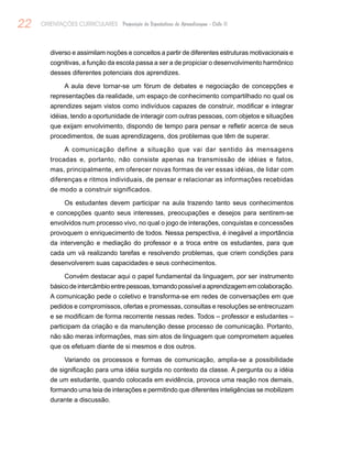 22 ORIENTAÇÕES CURRICULARES Proposição de Expectativas de Aprendizagem - Ciclo II
diverso e assimilam noções e conceitos a partir de diferentes estruturas motivacionais e
cognitivas, a função da escola passa a ser a de propiciar o desenvolvimento harmônico
desses diferentes potenciais dos aprendizes.
A aula deve tornar-se um fórum de debates e negociação de concepções e
representações da realidade, um espaço de conhecimento compartilhado no qual os
aprendizes sejam vistos como indivíduos capazes de construir, modificar e integrar
idéias, tendo a oportunidade de interagir com outras pessoas, com objetos e situações
que exijam envolvimento, dispondo de tempo para pensar e refletir acerca de seus
procedimentos, de suas aprendizagens, dos problemas que têm de superar.
A comunicação define a situação que vai dar sentido às mensagens
trocadas e, portanto, não consiste apenas na transmissão de idéias e fatos,
mas, principalmente, em oferecer novas formas de ver essas idéias, de lidar com
diferenças e ritmos individuais, de pensar e relacionar as informações recebidas
de modo a construir significados.
Os estudantes devem participar na aula trazendo tanto seus conhecimentos
e concepções quanto seus interesses, preocupações e desejos para sentirem-se
envolvidos num processo vivo, no qual o jogo de interações, conquistas e concessões
provoquem o enriquecimento de todos. Nessa perspectiva, é inegável a importância
da intervenção e mediação do professor e a troca entre os estudantes, para que
cada um vá realizando tarefas e resolvendo problemas, que criem condições para
desenvolverem suas capacidades e seus conhecimentos.
Convém destacar aqui o papel fundamental da linguagem, por ser instrumento
básicodeintercâmbioentrepessoas,tornandopossívelaaprendizagememcolaboração.
A comunicação pede o coletivo e transforma-se em redes de conversações em que
pedidos e compromissos, ofertas e promessas, consultas e resoluções se entrecruzam
e se modificam de forma recorrente nessas redes. Todos – professor e estudantes –
participam da criação e da manutenção desse processo de comunicação. Portanto,
não são meras informações, mas sim atos de linguagem que comprometem aqueles
que os efetuam diante de si mesmos e dos outros.
Variando os processos e formas de comunicação, amplia-se a possibilidade
de significação para uma idéia surgida no contexto da classe. A pergunta ou a idéia
de um estudante, quando colocada em evidência, provoca uma reação nos demais,
formando uma teia de interações e permitindo que diferentes inteligências se mobilizem
durante a discussão.
 