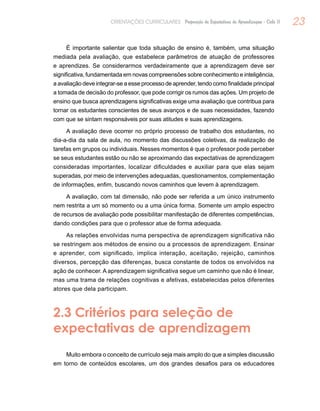 23ORIENTAÇÕES CURRICULARES Proposição de Expectativas de Aprendizagem - Ciclo II
É importante salientar que toda situação de ensino é, também, uma situação
mediada pela avaliação, que estabelece parâmetros de atuação de professores
e aprendizes. Se considerarmos verdadeiramente que a aprendizagem deve ser
significativa, fundamentada em novas compreensões sobre conhecimento e inteligência,
a avaliação deve integrar-se a esse processo de aprender, tendo como finalidade principal
a tomada de decisão do professor, que pode corrigir os rumos das ações. Um projeto de
ensino que busca aprendizagens significativas exige uma avaliação que contribua para
tornar os estudantes conscientes de seus avanços e de suas necessidades, fazendo
com que se sintam responsáveis por suas atitudes e suas aprendizagens.
A avaliação deve ocorrer no próprio processo de trabalho dos estudantes, no
dia-a-dia da sala de aula, no momento das discussões coletivas, da realização de
tarefas em grupos ou individuais. Nesses momentos é que o professor pode perceber
se seus estudantes estão ou não se aproximando das expectativas de aprendizagem
consideradas importantes, localizar dificuldades e auxiliar para que elas sejam
superadas, por meio de intervenções adequadas, questionamentos, complementação
de informações, enfim, buscando novos caminhos que levem à aprendizagem.
A avaliação, com tal dimensão, não pode ser referida a um único instrumento
nem restrita a um só momento ou a uma única forma. Somente um amplo espectro
de recursos de avaliação pode possibilitar manifestação de diferentes competências,
dando condições para que o professor atue de forma adequada.
As relações envolvidas numa perspectiva de aprendizagem significativa não
se restringem aos métodos de ensino ou a processos de aprendizagem. Ensinar
e aprender, com significado, implica interação, aceitação, rejeição, caminhos
diversos, percepção das diferenças, busca constante de todos os envolvidos na
ação de conhecer. A aprendizagem significativa segue um caminho que não é linear,
mas uma trama de relações cognitivas e afetivas, estabelecidas pelos diferentes
atores que dela participam.
2.3 Critérios para seleção de
expectativas de aprendizagem
Muito embora o conceito de currículo seja mais amplo do que a simples discussão
em torno de conteúdos escolares, um dos grandes desafios para os educadores
 