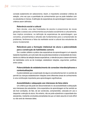 24 ORIENTAÇÕES CURRICULARES Proposição de Expectativas de Aprendizagem - Ciclo II
consiste exatamente em selecioná-los. Assim, é importante considerar critérios de
seleção, uma vez que a quantidade de conhecimentos que se pode trabalhar com
os estudantes é imensa. A definição de expectativas de aprendizagem baseia-se em
critérios assim definidos:
Relevância social e cultural
Sem dúvida, uma das finalidades da escola é proporcionar às novas
gerações o acesso aos conhecimentos acumulados socialmente e culturalmente.
Isso implica considerar, na definição de expectativas de aprendizagem, que
conceitos, procedimentos e atitudes são fundamentais para a compreensão de
problemas, fenômenos e fatos da realidade social e cultural dos estudantes do
ensino fundamental.
Relevância para a formação intelectual do aluno e potencialidade
para a construção de habilidades comuns
Se o caráter utilitário e prático das expectativas de aprendizagem é um aspecto
bastante importante, por outro lado não se pode desconsiderar a necessidade de incluir,
dentre os critérios de seleção dessas expectativas, a relevância para o desenvolvimento
de habilidades como as de investigar, estabelecer relações, argumentar, justificar,
entre outras.
Potencialidade de estabelecimento de conexões interdisciplinares e
contextualizações
A potencialidade que a exploração de alguns conceitos/temas tem no sentido de
permitir às crianças estabelecerem relações entre diferentes áreas de conhecimento
é uma contribuição importante para aprendizagens significativas.
Acessibilidade e adequação aos interesses da faixa etária
Um critério que não pode ser desconsiderado é o da acessibilidade e adequação
aos interesses dos estudantes. Uma expectativa de aprendizagem só faz sentido se
ela tiver condições, de fato, de ser construída, compreendida, colocada em uso e
despertar a atenção do aluno. No entanto, não se pode subestimar a capacidade dos
estudantes, mediante conclusões precipitadas de que um dado assunto é muito difícil
ou não será de interesse deles.
 