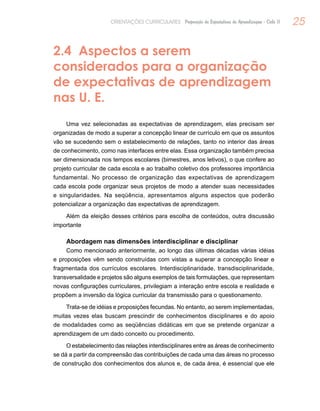 25ORIENTAÇÕES CURRICULARES Proposição de Expectativas de Aprendizagem - Ciclo II
2.4 Aspectos a serem
considerados para a organização
de expectativas de aprendizagem
nas U. E.
Uma vez selecionadas as expectativas de aprendizagem, elas precisam ser
organizadas de modo a superar a concepção linear de currículo em que os assuntos
vão se sucedendo sem o estabelecimento de relações, tanto no interior das áreas
de conhecimento, como nas interfaces entre elas. Essa organização também precisa
ser dimensionada nos tempos escolares (bimestres, anos letivos), o que confere ao
projeto curricular de cada escola e ao trabalho coletivo dos professores importância
fundamental. No processo de organização das expectativas de aprendizagem
cada escola pode organizar seus projetos de modo a atender suas necessidades
e singularidades. Na seqüência, apresentamos alguns aspectos que poderão
potencializar a organização das expectativas de aprendizagem.
Além da eleição desses critérios para escolha de conteúdos, outra discussão
importante
Abordagem nas dimensões interdisciplinar e disciplinar
Como mencionado anteriormente, ao longo das últimas décadas várias idéias
e proposições vêm sendo construídas com vistas a superar a concepção linear e
fragmentada dos currículos escolares. Interdisciplinaridade, transdisciplinaridade,
transversalidade e projetos são alguns exemplos de tais formulações, que representam
novas configurações curriculares, privilegiam a interação entre escola e realidade e
propõem a inversão da lógica curricular da transmissão para o questionamento.
Trata-se de idéias e proposições fecundas. No entanto, ao serem implementadas,
muitas vezes elas buscam prescindir de conhecimentos disciplinares e do apoio
de modalidades como as seqüências didáticas em que se pretende organizar a
aprendizagem de um dado conceito ou procedimento.
O estabelecimento das relações interdisciplinares entre as áreas de conhecimento
se dá a partir da compreensão das contribuições de cada uma das áreas no processo
de construção dos conhecimentos dos alunos e, de cada área, é essencial que ele
 