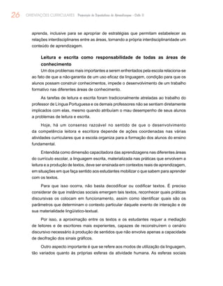 26 ORIENTAÇÕES CURRICULARES Proposição de Expectativas de Aprendizagem - Ciclo II
aprenda, inclusive para se apropriar de estratégias que permitam estabelecer as
relações interdisciplinares entre as áreas, tornando a própria interdisciplinaridade um
conteúdo de aprendizagem.
Leitura e escrita como responsabilidade de todas as áreas de
conhecimento
Um dos problemas mais importantes a serem enfrentados pela escola relaciona-se
ao fato de que a não-garantia de um uso eficaz da linguagem, condição para que os
alunos possam construir conhecimentos, impede o desenvolvimento de um trabalho
formativo nas diferentes áreas de conhecimento.
As tarefas de leitura e escrita foram tradicionalmente atreladas ao trabalho do
professor de Língua Portuguesa e os demais professores não se sentiam diretamente
implicados com elas, mesmo quando atribuíam o mau desempenho de seus alunos
a problemas de leitura e escrita.
Hoje, há um consenso razoável no sentido de que o desenvolvimento
da competência leitora e escritora depende de ações coordenadas nas várias
atividades curriculares que a escola organiza para a formação dos alunos do ensino
fundamental.
Entendida como dimensão capacitadora das aprendizagens nas diferentes áreas
do currículo escolar, a linguagem escrita, materializada nas práticas que envolvem a
leitura e a produção de textos, deve ser ensinada em contextos reais de aprendizagem,
em situações em que faça sentido aos estudantes mobilizar o que sabem para aprender
com os textos.
Para que isso ocorra, não basta decodificar ou codificar textos. É preciso
considerar de que instâncias sociais emergem tais textos, reconhecer quais práticas
discursivas os colocam em funcionamento, assim como identificar quais são os
parâmetros que determinam o contexto particular daquele evento de interação e de
sua materialidade lingüístico-textual.
Por isso, a aproximação entre os textos e os estudantes requer a mediação
de leitores e de escritores mais experientes, capazes de reconstruírem o cenário
discursivo necessário à produção de sentidos que não envolve apenas a capacidade
de decifração dos sinais gráficos.
Outro aspecto importante é que se refere aos modos de utilização da linguagem,
tão variados quanto às próprias esferas da atividade humana. As esferas sociais
 