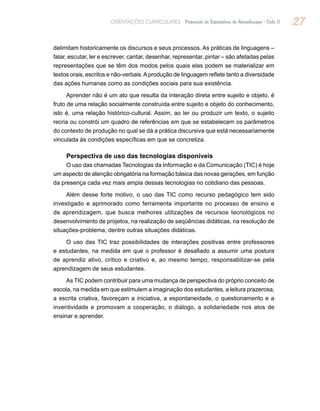 27ORIENTAÇÕES CURRICULARES Proposição de Expectativas de Aprendizagem - Ciclo II
delimitam historicamente os discursos e seus processos. As práticas de linguagens –
falar, escutar, ler e escrever, cantar, desenhar, representar, pintar – são afetadas pelas
representações que se têm dos modos pelos quais elas podem se materializar em
textos orais, escritos e não-verbais.Aprodução de linguagem reflete tanto a diversidade
das ações humanas como as condições sociais para sua existência.
Aprender não é um ato que resulta da interação direta entre sujeito e objeto, é
fruto de uma relação socialmente construída entre sujeito e objeto do conhecimento,
isto é, uma relação histórico-cultural. Assim, ao ler ou produzir um texto, o sujeito
recria ou constrói um quadro de referências em que se estabelecem os parâmetros
do contexto de produção no qual se dá a prática discursiva que está necessariamente
vinculada às condições específicas em que se concretiza.
Perspectiva de uso das tecnologias disponíveis
O uso das chamadas Tecnologias da Informação e da Comunicação (TIC) é hoje
um aspecto de atenção obrigatória na formação básica das novas gerações, em função
da presença cada vez mais ampla dessas tecnologias no cotidiano das pessoas.
Além desse forte motivo, o uso das TIC como recurso pedagógico tem sido
investigado e aprimorado como ferramenta importante no processo de ensino e
de aprendizagem, que busca melhores utilizações de recursos tecnológicos no
desenvolvimento de projetos, na realização de seqüências didáticas, na resolução de
situações-problema, dentre outras situações didáticas.
O uso das TIC traz possibilidades de interações positivas entre professores
e estudantes, na medida em que o professor é desafiado a assumir uma postura
de aprendiz ativo, crítico e criativo e, ao mesmo tempo, responsabilizar-se pela
aprendizagem de seus estudantes.
As TIC podem contribuir para uma mudança de perspectiva do próprio conceito de
escola, na medida em que estimulem a imaginação dos estudantes, a leitura prazerosa,
a escrita criativa, favoreçam a iniciativa, a espontaneidade, o questionamento e a
inventividade e promovam a cooperação, o diálogo, a solidariedade nos atos de
ensinar e aprender.
 