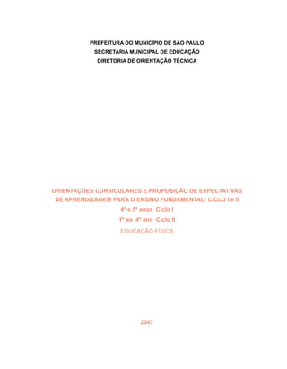 ORIENTAÇÕES CURRICULARES E PROPOSIÇÃO DE EXPECTATIVAS
DE APRENDIZAGEM PARA O ENSINO FUNDAMENTAL: CICLO I e II
4º e 5º anos Ciclo I
1º ao 4º ano Ciclo II
Educação Física
2007
PREFEITURA DO MUNICÍPIO DE SÃO PAULO
SECRETARIA MUNICIPAL DE EDUCAÇÃO
DIRETORIA DE ORIENTAÇÃO TÉCNICA
 