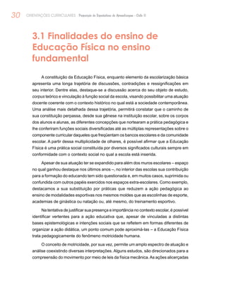 30 ORIENTAÇÕES CURRICULARES Proposição de Expectativas de Aprendizagem - Ciclo II
3.1 Finalidades do ensino de
Educação Física no ensino
fundamental
A constituição da Educação Física, enquanto elemento da escolarização básica
apresenta uma longa trajetória de discussões, contradições e ressignificações em
seu interior. Dentre elas, destaque-se a discussão acerca do seu objeto de estudo,
corpus teórico e vinculação à função social da escola, visando possibilitar uma atuação
docente coerente com o contexto histórico no qual está a sociedade contemporânea.
Uma análise mais detalhada dessa trajetória, permitirá constatar que o caminho de
sua constituição perpassa, desde sua gênese na instituição escolar, sobre os corpos
dos alunos e alunas, as diferentes concepções que nortearam a prática pedagógica e
lhe conferiram funções sociais diversificadas até as múltiplas representações sobre o
componente curricular daqueles que freqüentam os bancos escolares e da comunidade
escolar. A partir dessa multiplicidade de olhares, é possível afirmar que a Educação
Física é uma prática social constituída por diversos significados culturais sempre em
conformidade com o contexto social no qual a escola está inserida.
Apesar de sua atuação ter se expandido para além dos muros escolares – espaço
no qual ganhou destaque nos últimos anos –, no interior das escolas sua contribuição
para a formação do educando tem sido questionada e, em muitos casos, suprimida ou
confundida com outros papéis exercidos nos espaços extra-escolares. Como exemplo,
destacamos a sua substituição por práticas que reduzem a ação pedagógica ao
ensino de modalidades esportivas nos mesmos moldes que as escolinhas de esporte,
academias de ginástica ou natação ou, até mesmo, do treinamento esportivo.
Na tentativa de justificar sua presença e importância no contexto escolar, é possível
identificar vertentes para a ação educativa que, apesar de vinculadas a distintas
bases epistemológicas e intenções sociais que se refletem em formas diferentes de
organizar a ação didática, um ponto comum pode aproximá-las – a Educação Física
trata pedagogicamente do fenômeno motricidade humana.
O conceito de motricidade, por sua vez, permite um amplo espectro de atuação e
análise coexistindo diversas interpretações. Alguns estudos, são direcionados para a
compreensão do movimento por meio de leis da física mecânica.As ações alicerçadas
 