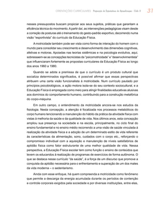31ORIENTAÇÕES CURRICULARES Proposição de Expectativas de Aprendizagem - Ciclo II
nesses pressupostos buscam propiciar aos seus sujeitos, práticas que garantam a
eficiência técnica do movimento.Apartir daí, as intervenções pedagógicas visam desde
a correção de posturas até o treinamento do gesto-padrão esportivo, decorrendo numa
visão “esportivista” do currículo da Educação Física.
A motricidade também pode ser vista como forma de interação do homem com o
mundo para consolidar seu crescimento e desenvolvimento das dimensões cognitivas,
afetivas e motoras. Apoiadas nas teorias sistêmicas e na psicologia evolutiva, aqui,
sobressaem-se as concepções tecnicistas da “psicomotricidade” e “desenvolvimentista”
que influenciaram fortemente as propostas curriculares da Educação Física ao longo
dos anos 1960 a 1980.
Quando se adota a premissa de que o currículo é um produto cultural que
socializa determinados significados, é possível afirmar que essas perspectivas
atribuem uma certa visão funcionalista à motricidade. Num currículo pautado por
princípios psicobiológicos, a ação motora isola-se do seu contexto sociocultural, e a
Educação Física é empregada como meio para atingir finalidades educativas alusivas
aos domínios do comportamento humano, contribuindo para a construção metafórica
do corpo-máquina.
Em outro campo, o entendimento da motricidade ancora-se nos estudos da
fisiologia. Nesta concepção, a atenção é focalizada nos processos metabólicos do
corpo humano tencionando a manutenção do hábito da prática da atividade física com
vistas à melhoria da saúde e da qualidade de vida. Nos últimos anos, esta concepção
ampliou sua presença na sociedade e na escola, principalmente, no ciclo final do
ensino fundamental e no ensino médio recorrendo a uma visão de saúde vinculada à
realização da atividade física e a adoção de um determinado estilo de vida referente
às características da alimentação, sono, cuidados com o corpo etc., reforçando o
compromisso individual com a aquisição e manutenção de níveis satisfatórios de
aptidão física como fator estruturante de uma melhor qualidade de vida. Nessa
perspectiva, a Educação Física escolar tem como função o ensino de conteúdos que
levem os educandos à realização de programas de exercícios de forma autônoma. O
que se destaca nesse currículo “da saúde”, é a força de um discurso que promove a
conquista da aptidão necessária para o enfrentamento e superação de um dos males
da vida moderna – o sedentarismo.
Ainda com esse enfoque, há quem compreenda a motricidade como fenômeno
que permite a descarga da energia acumulada durante os períodos de contenção
e controle corporais exigidos pela sociedade e por diversas instituições, entre elas,
 