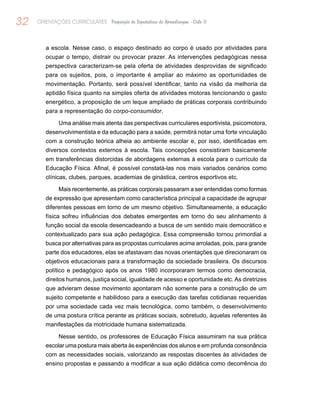 32 ORIENTAÇÕES CURRICULARES Proposição de Expectativas de Aprendizagem - Ciclo II
a escola. Nesse caso, o espaço destinado ao corpo é usado por atividades para
ocupar o tempo, distrair ou provocar prazer. As intervenções pedagógicas nessa
perspectiva caracterizam-se pela oferta de atividades desprovidas de significado
para os sujeitos, pois, o importante é ampliar ao máximo as oportunidades de
movimentação. Portanto, será possível identificar, tanto na visão da melhoria da
aptidão física quanto na simples oferta de atividades motoras tencionando o gasto
energético, a proposição de um leque ampliado de práticas corporais contribuindo
para a representação do corpo-consumidor.
Uma análise mais atenta das perspectivas curriculares esportivista, psicomotora,
desenvolvimentista e da educação para a saúde, permitirá notar uma forte vinculação
com a construção teórica alheia ao ambiente escolar e, por isso, identificadas em
diversos contextos externos à escola. Tais concepções consistiram basicamente
em transferências distorcidas de abordagens externas à escola para o currículo da
Educação Física. Afinal, é possível constatá-las nos mais variados cenários como
clínicas, clubes, parques, academias de ginástica, centros esportivos etc.
Mais recentemente, as práticas corporais passaram a ser entendidas como formas
de expressão que apresentam como característica principal a capacidade de agrupar
diferentes pessoas em torno de um mesmo objetivo. Simultaneamente, a educação
física sofreu influências dos debates emergentes em torno do seu alinhamento à
função social da escola desencadeando a busca de um sentido mais democrático e
contextualizado para sua ação pedagógica. Essa compreensão tornou primordial a
busca por alternativas para as propostas curriculares acima arroladas, pois, para grande
parte dos educadores, elas se afastavam das novas orientações que direcionaram os
objetivos educacionais para a transformação da sociedade brasileira. Os discursos
político e pedagógico após os anos 1980 incorporaram termos como democracia,
direitos humanos, justiça social, igualdade de acesso e oportunidade etc. As diretrizes
que advieram desse movimento apontaram não somente para a construção de um
sujeito competente e habilidoso para a execução das tarefas cotidianas requeridas
por uma sociedade cada vez mais tecnológica, como também, o desenvolvimento
de uma postura crítica perante as práticas sociais, sobretudo, àquelas referentes às
manifestações da motricidade humana sistematizada.
Nesse sentido, os professores de Educação Física assumiram na sua prática
escolar uma postura mais aberta às experiências dos alunos e em profunda consonância
com as necessidades sociais, valorizando as respostas discentes às atividades de
ensino propostas e passando a modificar a sua ação didática como decorrência do
 