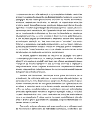 33ORIENTAÇÕES CURRICULARES Proposição de Expectativas de Aprendizagem - Ciclo II
comportamento dos alunos fazendo surgir os jogos adaptados, atividades construídas,
práticas inventadas pelos estudantes etc. Essas concepções marcaram o pensamento
pedagógico da área e estão profundamente enraizadas no trabalho do docente na
atualidade, podendo ser identificadas, por exemplo, na proposição de situações-
problema a partir de desafios motores, organização de jogos que inibem a dimensão
agonística e ressaltam a aprendizagem de variedades cognitivas e sociais, atividades
de ensino pautadas na ludicidade, etc. É possível dizer que este momento contribuiu
para a reconfiguração da identidade da área que, fundamentada nas ciências da
educação comprometeu-se, com o processo de desenvolvimento global dos sujeitos
e com as preocupações que caracterizam a experiência escolar como objetivos,
aprendizagem, avaliação etc. Vale mencionar que as “inovações” executadas
limitaram-se às estratégias empregadas pelos professores sem que fossem elaborados
quaisquer questionamentos acerca da validade dos conteúdos, quem os havia definido
ou sua história. Conseqüentemente, embora os métodos de ensino tenham sofrido
transformações, os objetivos do componente permaneceram.
No entanto, apesar da relevância da vinculação da Educação Física com o
contexto pedagógico mais amplo, as investigações realizadas na última década do
século 20 e no princípio do século 21, apontaram para o fato de que essas abordagens
reforçavam os modelos tecnocráticos dos currículos anteriores e ampliavam a
desigualdade entre os que chegavam à escola com as competências solicitadas e
aqueles cuja experiência cultural os afastava dos conhecimentos necessários para o
diálogo com os conteúdos ensinados.
Mediante tais constatações, recorreu-se a uma quarta possibilidade para o
entendimento da motricidade. Além das já mencionadas, ela pode também ser
concebida como uma forma de comunicação e expressão. Neste viés, entende-se que
homens e mulheres por meio dos seus gestos (movimentos com significados culturais)
socializam e transmitem seus modos de ver o mundo, seus sentimentos, valores,
enfim, sua cultura, consubstanciados nas manifestações corporais sistematizadas,
produzidas, reproduzidas e transmitidas de geração a geração, ou seja, a sua cultura
corporal. Resumidamente, essa cultura reúne todas as produções relacionadas ao
corpo e sua gestualidade. A cultura corporal é uma das possibilidades de interação
entre os diversos grupos que constituem a sociedade, independentemente dos seus
valores, normas ou padrões.
Assim, entre as formas culturais de cada grupo encontram-se as práticas corporais
da intencionalidade comunicativa da motricidade sistematizada, construída no seio
 