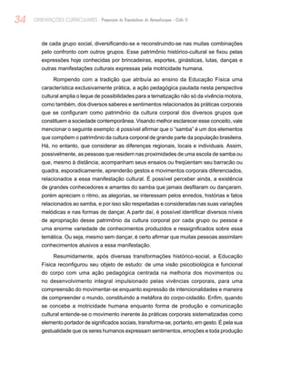 34 ORIENTAÇÕES CURRICULARES Proposição de Expectativas de Aprendizagem - Ciclo II
de cada grupo social, diversificando-se e reconstruindo-se nas muitas combinações
pelo confronto com outros grupos. Esse patrimônio histórico-cultural se fixou pelas
expressões hoje conhecidas por brincadeiras, esportes, ginásticas, lutas, danças e
outras manifestações culturais expressas pela motricidade humana.
Rompendo com a tradição que atribuía ao ensino da Educação Física uma
característica exclusivamente prática, a ação pedagógica pautada nesta perspectiva
cultural amplia o leque de possibilidades para a tematização não só da vivência motora,
como também, dos diversos saberes e sentimentos relacionados às práticas corporais
que se configuram como patrimônio da cultura corporal dos diversos grupos que
constituem a sociedade contemporânea. Visando melhor esclarecer esse conceito, vale
mencionar o seguinte exemplo: é possível afirmar que o “samba” é um dos elementos
que compõem o patrimônio da cultura corporal de grande parte da população brasileira.
Há, no entanto, que considerar as diferenças regionais, locais e individuais. Assim,
possivelmente, as pessoas que residem nas proximidades de uma escola de samba ou
que, mesmo à distância, acompanham seus ensaios ou freqüentam seu barracão ou
quadra, esporadicamente, aprenderão gestos e movimentos corporais diferenciados,
relacionados a essa manifestação cultural. É possível perceber ainda, a existência
de grandes conhecedores e amantes do samba que jamais desfilaram ou dançaram,
porém apreciam o ritmo, as alegorias, se interessam pelos enredos, histórias e fatos
relacionados ao samba, e por isso são respeitadas e consideradas nas suas variações
melódicas e nas formas de dançar. A partir daí, é possível identificar diversos níveis
de apropriação desse patrimônio da cultura corporal por cada grupo ou pessoa e
uma enorme variedade de conhecimentos produzidos e ressignificados sobre essa
temática. Ou seja, mesmo sem dançar, é certo afirmar que muitas pessoas assimilam
conhecimentos alusivos a essa manifestação.
Resumidamente, após diversas transformações histórico-social, a Educação
Física reconfigurou seu objeto de estudo: de uma visão psicobiológica e funcional
do corpo com uma ação pedagógica centrada na melhoria dos movimentos ou
no desenvolvimento integral impulsionado pelas vivências corporais, para uma
compreensão do movimentar-se enquanto expressão de intencionalidades e maneira
de compreender o mundo, constituindo a metáfora do corpo-cidadão. Enfim, quando
se concebe a motricidade humana enquanto forma de produção e comunicação
cultural entende-se o movimento inerente às práticas corporais sistematizadas como
elemento portador de significados sociais, transforma-se, portanto, em gesto. É pela sua
gestualidade que os seres humanos expressam sentimentos, emoções e toda produção
 