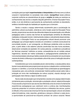 36 ORIENTAÇÕES CURRICULARES Proposição de Expectativas de Aprendizagem - Ciclo II
condições para que sejam experimentadas e interpretadas as formas como a cultura
corporal é representada na sociedade mais ampla; ressignificar essas práticas
corporais conforme as características do grupo e ampliar de todas as maneiras os
conhecimentos dos alunos a respeito daquele patrimônio. Ensinar Educação Física,
então, é um ato dinâmico e permanente de conhecimento centrado na descoberta,
análise e transformação da realidade por aqueles que a vivenciam.
Sendo a escola o espaço determinado socialmente para a socialização do
patrimônio cultural acumulado, entende-se como função social da Educação Física
escolar, proporcionar aos alunos das diferentes etapas da escolarização uma reflexão
pedagógica sobre o acervo das formas de representação simbólica de diferentes
realidades vividas pelo homem, historicamente criadas e culturalmente desenvolvidas.
Para tanto, a Educação Física na sua perspectiva cultural deverá promover uma
pedagogia cujo principal objetivo consista em considerar o contexto sociocultural da
comunidade escolar, e, por conseguinte, as diferenças existentes entre os alunos
para, a partir delas e dos saberes culturais construídos fora dos muros escolares,
desenvolver condições de eqüidade. Em outras palavras, a existência e prevalência
de “técnicas corporais” melhores ou piores, conseqüências de um modelo cultural
hegemônico, deverão ser melhor analisadas e, pedagogicamente substituídas em
nome da diversidade cultural que habita a escola de forma consoante com os princípios
maiores de direito à diferença e à pluralidade cultural tão caros à instituição educativa
contemporânea.
Considerando que numa sociedade plural e democrática, a escola pública deva
buscar novos elementos para proporcionar aos alunos a relação entre o conhecimento
popular e o científico, o currículo da Educação Física contemplará as aprendizagens
necessárias para uma profunda compreensão histórico-político-social sobre toda a
produção em torno das manifestações da cultura corporal, visando alcançar uma
participação mais intensa e digna na esfera social.
Numa visão de educação que compreende a escola como espaço determinado
socialmente para a produção, reconstrução e ampliação cultural, caberá à Educação
Física escolar proporcionar aos alunos dos diferentes anos do ensino fundamental
experiências pedagógicas que viabilizem tanto a prática das manifestações
corporais presentes no universo cultural próximo e afastados dos alunos, quanto
à reflexão crítica acerca das diversas formas de representação cultural veiculadas
pelas brincadeiras, lutas, esportes, ginásticas e danças e oferecer a cada aluno,
a oportunidade de posicionar-se enquanto produtor de cultura corporal. Nesse
 