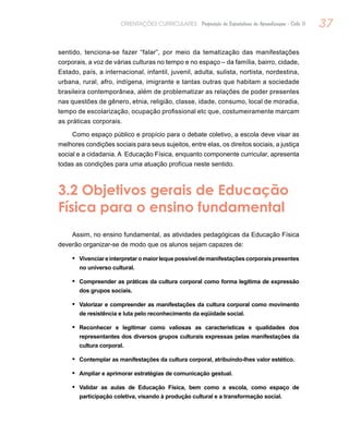 37ORIENTAÇÕES CURRICULARES Proposição de Expectativas de Aprendizagem - Ciclo II
sentido, tenciona-se fazer “falar”, por meio da tematização das manifestações
corporais, a voz de várias culturas no tempo e no espaço – da família, bairro, cidade,
Estado, país, a internacional, infantil, juvenil, adulta, sulista, nortista, nordestina,
urbana, rural, afro, indígena, imigrante e tantas outras que habitam a sociedade
brasileira contemporânea, além de problematizar as relações de poder presentes
nas questões de gênero, etnia, religião, classe, idade, consumo, local de moradia,
tempo de escolarização, ocupação profissional etc que, costumeiramente marcam
as práticas corporais.
Como espaço público e propício para o debate coletivo, a escola deve visar as
melhores condições sociais para seus sujeitos, entre elas, os direitos sociais, a justiça
social e a cidadania. A Educação Física, enquanto componente curricular, apresenta
todas as condições para uma atuação profícua neste sentido.
3.2 Objetivos gerais de Educação
Física para o ensino fundamental
Assim, no ensino fundamental, as atividades pedagógicas da Educação Física
deverão organizar-se de modo que os alunos sejam capazes de:
Vivenciareinterpretaromaiorlequepossíveldemanifestaçõescorporaispresentes•	
no universo cultural.
Compreender as práticas da cultura corporal como forma legítima de expressão•	
dos grupos sociais.
Valorizar e compreender as manifestações da cultura corporal como movimento•	
de resistência e luta pelo reconhecimento da eqüidade social.
Reconhecer e legitimar como valiosas as características e qualidades dos•	
representantes dos diversos grupos culturais expressas pelas manifestações da
cultura corporal.
Contemplar as manifestações da cultura corporal, atribuindo-lhes valor estético.•	
Ampliar e aprimorar estratégias de comunicação gestual.•	
Validar as aulas de Educação Física, bem como a escola, como espaço de•	
participação coletiva, visando à produção cultural e a transformação social.
 