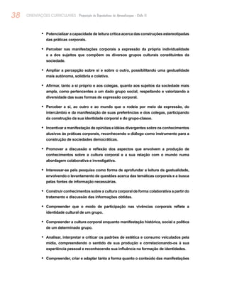 38 ORIENTAÇÕES CURRICULARES Proposição de Expectativas de Aprendizagem - Ciclo II
Potencializar a capacidade de leitura crítica acerca das construções estereotipadas•	
das práticas corporais.
Perceber nas manifestações corporais a expressão da própria individualidade•	
e a dos sujeitos que compõem os diversos grupos culturais constituintes da
sociedade.
Ampliar a percepção sobre si e sobre o outro, possibilitando uma gestualidade•	
mais autônoma, solidária e coletiva.
Afirmar, tanto a si próprio e aos colegas, quanto aos sujeitos da sociedade mais•	
ampla, como pertencentes a um dado grupo social, respeitando e valorizando a
diversidade das suas formas de expressão corporal.
Perceber a si, ao outro e ao mundo que o rodeia por meio da expressão, do•	
intercâmbio e da manifestação de suas preferências e dos colegas, participando
da construção da sua identidade corporal e do grupo-classe.
Incentivar a manifestação de opiniões e idéias divergentes sobre os conhecimentos•	
alusivos às práticas corporais, reconhecendo o diálogo como instrumento para a
construção de sociedades democráticas.
Promover a discussão e reflexão dos aspectos que envolvem a produção de•	
conhecimentos sobre a cultura corporal e a sua relação com o mundo numa
abordagem colaborativa e investigativa.
Interessar-se pela pesquisa como forma de aprofundar a leitura da gestualidade,•	
envolvendo o levantamento de questões acerca das temáticas corporais e a busca
pelas fontes de informação necessárias.
Construir conhecimentos sobre a cultura corporal de forma colaborativa a partir do•	
tratamento e discussão das informações obtidas.
Compreender que o modo de participação nas vivências corporais reflete a•	
identidade cultural de um grupo.
Compreender a cultura corporal enquanto manifestação histórica, social e política•	
de um determinado grupo.
Analisar, interpretar e criticar os padrões de estética e consumo veiculados pela•	
mídia, compreendendo o sentido de sua produção e correlacionando-os à sua
experiência pessoal e reconhecendo sua influência na formação de identidades.
Compreender, criar e adaptar tanto a forma quanto o conteúdo das manifestações•	
 