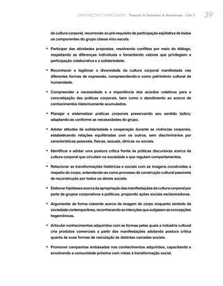 39ORIENTAÇÕES CURRICULARES Proposição de Expectativas de Aprendizagem - Ciclo II
da cultura corporal, recorrendo ao pré-requisito de participação eqüitativa de todos
os componentes do grupo classe e/ou escola.
Participar das atividades propostas, resolvendo conflitos por meio do diálogo,•	
respeitando as diferenças individuais e fomentando valores que privilegiem a
participação colaborativa e a solidariedade.
Reconhecer e legitimar a diversidade da cultura corporal manifestada nas•	
diferentes formas de expressão, compreendendo-a como patrimônio cultural da
humanidade.
Compreender a necessidade e a importância dos acordos coletivos para a•	
concretização das práticas corporais, bem como o atendimento ao acervo de
conhecimentos historicamente acumulados.
Planejar e sistematizar práticas corporais preservando seu sentido lúdico,•	
adaptando-as conforme as necessidades do grupo.
Adotar atitudes de solidariedade e cooperação durante as vivências corporais,•	
estabelecendo relações equilibradas com os outros, sem discriminá-los por
características pessoais, físicas, sexuais, étnicas ou sociais.
Identificar e adotar uma postura crítica frente às práticas discursivas acerca da•	
cultura corporal que circulam na sociedade e que regulam comportamentos.
Relacionar as transformações históricas e sociais com as imagens construídas a•	
respeito do corpo, entendendo-as como processo de construção cultural passíveis
de reconstrução por todos os atores sociais.
Elaborarhipótesesacercadaapropriaçãodasmanifestaçõesdaculturacorporalpor•	
parte de grupos corporativos e políticos, propondo ações sociais esclarecedoras.
Argumentar de forma coerente acerca da imagem do corpo enquanto símbolo da•	
sociedadecontemporânea,reconhecendoasintençõesquesubjazemasconcepções
hegemônicas.
Articular conhecimentos adquiridos com as formas pelas quais a indústria cultural•	
cria produtos comerciais a partir das manifestações adotando postura crítica
quanto às suas formas de veiculação às distintas camadas sociais.
Promover campanhas embasadas nos conhecimentos adquiridos, capacitando e•	
envolvendo a comunidade próxima com vistas à transformação social.
 
