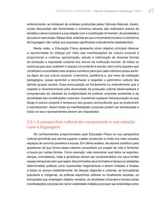 41ORIENTAÇÕES CURRICULARES Proposição de Expectativas de Aprendizagem - Ciclo II
anteriormente, se limitavam às análises produzidas pelas Ciências Naturais. Assim,
novas discussões são fomentadas e inúmeros estudos são realizados acerca da
temática cultura corporal e a sua relação com a constituição do homem, da sociedade e
da cultura mais ampla. Nessa ótica, entende-se que o movimento humano é uma forma
de linguagem não verbal que expressa significados culturalmente estabelecidos.
Nesta visão, a Educação Física apresenta como objetivo principal oferecer
a oportunidade do diálogo por meio das manifestações da cultura corporal e
proporcionar a vivência, aproximação, estudo e valorização de diversas formas
de produção e expressão corporal dos alunos da instituição escolar, de todos os
outros grupos que coabitam o espaço circundante à escola, bem como aqueles que
constituem a sociedade mais ampla e contribuir para que cada indivíduo possa sentir-
se digno de sua cultura corporal, vivenciá-la, partilhá-la e, por meio da mediação
pedagógica, possa aprender a reconhecer e respeitar o patrimônio cultural dos
demais grupos sociais. Essa preocupação se fundamenta no entendimento que o
respeito e reconhecimento pela diversidade da produção cultural desencadeará a
compreensão da validade da multiplicidade de práticas corporais existentes e da
pluralidade das constituições corporais, inexistindo qualquer hierarquização no que
tange à cultura corporal e tampouco aos grupos socioculturais que as produziram
e reproduziram. Assim todas as manifestações corporais podem ser tematizadas e
todos os seus representantes devem ser respeitados.
3.3.1 A perspectiva cultural do componente e sua relação
com a linguagem
Os conhecimentos proporcionados pela Educação Física na sua perspectiva
cultural permitirão aos alunos superar o saber construído e vivido nos mais variados
espaços de convívio paralelos à escola. Em última análise, ela deverá contribuir para
questionar de que forma esses saberes consolidam um projeto de vida e fomentar
a busca por outras formas. Como exemplo, vale mencionar que todos os esportes,
danças, brincadeiras, lutas e ginásticas devem ser compreendidos nos seus limites
espaço-temporais sem que sejam descriminados seus formatos e tampouco adotadas
determinadas práticas como expressões hegemônicas a serem imitadas e fixadas
a todos os alunos indistintamente. As danças regionais e urbanas, as brincadeiras
populares e indígenas, as práticas esportivas radicais ou localmente situadas, os
brinquedos que empregam objetos variados, as atividades circenses e tantas outras
manifestações corporais de menor visibilidade midiática precisam ser entendidas como
 