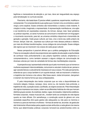 42 ORIENTAÇÕES CURRICULARES Proposição de Expectativas de Aprendizagem - Ciclo II
legítimas e merecedoras da atenção e, por isso, deve ser resguardado seu espaço
para tematização no currículo escolar.
Para tanto, não basta fazer. É preciso refletir, questionar, experimentar, modificar e
compreender. Foi compreendendo suas ações que o homem criou os símbolos e assim
vingou como espécie. Esses símbolos são transmitidos e criados a todo instante. A
criação é vivida, imaginada, e representada. A representação manifesta-se, vira ação
e se transforma em expressões corporais. Ao brincar, dançar, lutar, fazer ginástica
ou praticar esportes, os seres humanos se comunicam e transformam em linguagem
o movimento recorrendo, para tal, ao universo simbólico disponível e transmitido de
geração a geração. Cada grupo cultural, por isso, cria e recria seu estilo próprio de
brincar, dançar, lutar etc., expressa sua cultura por meio dessas práticas e elabora,
por meio de infinitas transformações, novos códigos de comunicação. Esses códigos
são signos que se inscrevem nos corpos de cada grupo cultural.
Nessa perspectiva é possível afirmar que a prática pedagógica da Educação
Física na concepção cultural visa proporcionar aos sujeitos da educação a oportunidade
de conhecer mais profundamente o seu próprio repertório cultural, ampliando-o e
compreendendo-o, como também acessar a alguns códigos de comunicação de
diversas culturas por meio da variedade de formas das manifestações corporais.
A perspectiva aqui apresentada entende que é pelo movimento que os homens e
mulheres expressam intencionalidades, comunicam e veiculam modos de ser, pensar e
agir característicos e culturalmente impressos em seus corpos. Por este pensamento,
entende-se que o corpo também é um suporte textual, nele se inscrevem a história e
a trajetória dos homens e da cultura. Não fosse assim, todos brincariam, dançariam
e lutariam da mesma forma que seus antepassados.
É pela interpretação dos textos corporais que se nota a disponibilidade do
momento (alegria, tristeza, cansaço, raiva, sono) ou, de maneira mais profunda, a
trajetória de vida, a posição social, a profissão, as origens sociais etc. Pela interpretação
dos signos impressos nos corpos, notam-se as diferentes histórias de vida que marcam
distintos grupos sociais.As cicatrizes, lesões, rugas, bronzeados, tratamentos estéticos,
formatos corporais, massa muscular etc., revelam tanto as condições de vida dignas
quanto as mais difíceis. Em semelhança, a construção social do gênero em uma
sociedade específica dirá quais gestos são adequados ou não para os meninos e
homens ou para as meninas e mulheres – formas de sentar-se, de andar, de gesticular
são fortemente influenciadas pelos papéis sociais atribuídos a cada gênero da mesma
forma que determinadas práticas corporais tornaram-se predominantes entre os
 