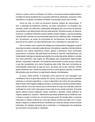 43ORIENTAÇÕES CURRICULARES Proposição de Expectativas de Aprendizagem - Ciclo II
homens e outras, entre as mulheres. O ar altivo e uma postura ereta revelará desde a
condição de classe abastada até a ocupação profissional sofisticada, enquanto o olhar
cabisbaixo e os gestos comedidos revelarão uma posição social mais humilde.
Como se nota, no corpo se inscrevem diversos códigos de comunicação. O
suor, a elevação da freqüência cardíaca, as dores musculares e as emoções, por
exemplo, podem ser atribuídos a alterações fisiológicas que comunicam às pessoas
circundantes o que determinado indivíduo está sentindo. Durante as aulas, ao observar
os alunos, o professor interpreta e atribui sentido a esses códigos, o que lhe possibilita
compreender e atender às suas demandas específicas e coletivas (sede, necessidade
de ir ao banheiro, de comer, de movimentar-se, de descansar, de ser abraçado, de
levantar-se da carteira, de descontentamento com a atividade em execução etc.).
Há, no entanto, outro conjunto de códigos que compreende a linguagem corporal
expressa nos textos compostos pelas danças, brincadeiras, esportes e demais práticas
corporais com signos específicos (rituais, gestos e adereços). Essa construção
sociocultural, no entanto, não está disponível a todos os “leitores” indistintamente, sua
interpretação restringe-se àqueles que dispõem de certos elementos obtidos no contato
com esse patrimônio. Isto explica as dificuldades para compreender determinadas
danças, expressões, esportes e brincadeiras pertencentes a outros grupos culturais
e que são socializados com menor freqüência pela mídia. São bem conhecidas as
interpretações distorcidas do jogo de truco, da dança rap ou das “lutinhas” infantis
pelos assistentes que, devido ao pertencimento a outros grupos culturais, encontram
dificuldades para reconhecer os significados dessas manifestações.
O corpo, neste sentido, é entendido como suporte de uma linguagem que
manifesta a cultura na qual está inserido. Por nascer, viver e relacionar-se em contextos
históricos e culturais específicos, o corpo é depositário da cultura da qual participa.
Dele emanam informações (códigos) visíveis ou invisíveis aos membros pertencentes a
outras culturas. Uma das marcas que a cultura deixa no corpo, por exemplo, pode ser
verificada no modo como cada grupo social cuida de sua saúde corpórea. Enquanto
alguns setores sociais enaltecem corpos opulentos e grandes, outros preferem os
magros, esbeltos ou “sarados”. Vale lembrar que essas preferências se modificam com
o tempo e o lugar no interior de um mesmo grupo social. Em função disso, é possível
interpretar os valores culturais por meio das práticas sociais que lidam com o corpo,
desde a alegria e o desprendimento manifestos por diversas danças comemorativas
praticadas nos festejos populares até a contenção e a introspecção das ginásticas
que envolvem concentração e meditação.
 