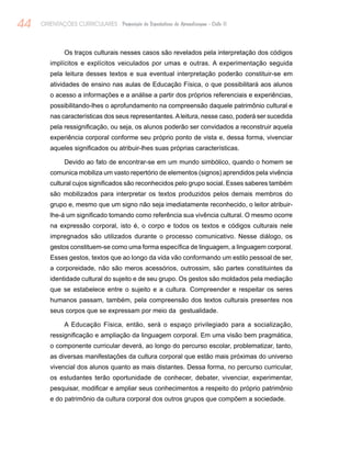 44 ORIENTAÇÕES CURRICULARES Proposição de Expectativas de Aprendizagem - Ciclo II
Os traços culturais nesses casos são revelados pela interpretação dos códigos
implícitos e explícitos veiculados por umas e outras. A experimentação seguida
pela leitura desses textos e sua eventual interpretação poderão constituir-se em
atividades de ensino nas aulas de Educação Física, o que possibilitará aos alunos
o acesso a informações e a análise a partir dos próprios referenciais e experiências,
possibilitando-lhes o aprofundamento na compreensão daquele patrimônio cultural e
nas características dos seus representantes.Aleitura, nesse caso, poderá ser sucedida
pela ressignificação, ou seja, os alunos poderão ser convidados a reconstruir aquela
experiência corporal conforme seu próprio ponto de vista e, dessa forma, vivenciar
aqueles significados ou atribuir-lhes suas próprias características.
Devido ao fato de encontrar-se em um mundo simbólico, quando o homem se
comunica mobiliza um vasto repertório de elementos (signos) aprendidos pela vivência
cultural cujos significados são reconhecidos pelo grupo social. Esses saberes também
são mobilizados para interpretar os textos produzidos pelos demais membros do
grupo e, mesmo que um signo não seja imediatamente reconhecido, o leitor atribuir-
lhe-á um significado tomando como referência sua vivência cultural. O mesmo ocorre
na expressão corporal, isto é, o corpo e todos os textos e códigos culturais nele
impregnados são utilizados durante o processo comunicativo. Nesse diálogo, os
gestos constituem-se como uma forma específica de linguagem, a linguagem corporal.
Esses gestos, textos que ao longo da vida vão conformando um estilo pessoal de ser,
a corporeidade, não são meros acessórios, outrossim, são partes constituintes da
identidade cultural do sujeito e de seu grupo. Os gestos são moldados pela mediação
que se estabelece entre o sujeito e a cultura. Compreender e respeitar os seres
humanos passam, também, pela compreensão dos textos culturais presentes nos
seus corpos que se expressam por meio da gestualidade.
A Educação Física, então, será o espaço privilegiado para a socialização,
ressignificação e ampliação da linguagem corporal. Em uma visão bem pragmática,
o componente curricular deverá, ao longo do percurso escolar, problematizar, tanto,
as diversas manifestações da cultura corporal que estão mais próximas do universo
vivencial dos alunos quanto as mais distantes. Dessa forma, no percurso curricular,
os estudantes terão oportunidade de conhecer, debater, vivenciar, experimentar,
pesquisar, modificar e ampliar seus conhecimentos a respeito do próprio patrimônio
e do patrimônio da cultura corporal dos outros grupos que compõem a sociedade.
 