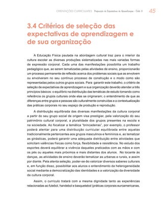 45ORIENTAÇÕES CURRICULARES Proposição de Expectativas de Aprendizagem - Ciclo II
3.4 Critérios de seleção das
expectativas de aprendizagem e
de sua organização
A Educação Física pautada na abordagem cultural traz para o interior da
cultura escolar as diversas produções sistematizadas nas mais variadas formas
de expressão corporal. Cada uma das manifestações possibilita um trabalho
pedagógico que, ao serem tematizadas pelas atividades de ensino, proporcionarão
um processo permanente de reflexão acerca dos problemas sociais que as envolvem
ou envolveram no seu contínuo processo de construção e o modo como são
representadas pelos outros grupos sociais. Para garantir este trabalho, o critério de
seleção de expectativas de aprendizagem e sua organização deverão atender a três
princípios básicos: o equilíbrio na distribuição das temáticas de estudo tomando como
referência os grupos culturais onde elas se originaram; o entendimento de que as
diferenças entre grupos e pessoas são culturalmente construídas e a contextualização
das práticas corporais no seu espaço de produção e reprodução.
A distribuição equilibrada das diversas manifestações da cultura corporal
a partir do seu grupo social de origem visa prestigiar, pela valorização do seu
patrimônio cultural corporal, a pluralidade dos grupos presentes na escola e
na sociedade. Ao focalizar a temática “brincadeiras”, por exemplo, o professor
poderá atentar para uma distribuição curricular equilibrada entre aquelas
tradicionalmente pertencentes aos grupos masculinos e femininos e, ao tematizar
as ginásticas, poderá garantir uma adequada distribuição entre atividades que
solicitam valências físicas como força, flexibilidade e resistência. No estudo dos
esportes deverá equilibrar a vivência daqueles praticados com as mãos e com
os pés ou aqueles mais próximos e mais distantes dos alunos. No tocante às
danças, as atividades de ensino deverão tematizar as urbanas e rurais, e assim
por diante. Pela atenta seleção, poder-se-ão valorizar diversos saberes culturais
e, em função disso, possibilitar aos alunos o entendimento da heterogeneidade
social mediante a democratização das identidades e a valorização da diversidade
da cultura corporal.
Assim, o currículo tratará com a mesma dignidade tanto as experiências
relacionadas ao futebol, handebol e basquetebol (práticas corporais euroamericanas,
 