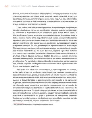 46 ORIENTAÇÕES CURRICULARES Proposição de Expectativas de Aprendizagem - Ciclo II
brancas, masculinas e oriundas da elite econômica) como as provenientes de outros
povos e segmentos sociais: peteca, skate, street ball, capoeira, maculelê, Yoga, jogos
de cartas ou eletrônicos, dominó, tangram, dama, mame-maqui1
, jiu-jitsu, determinadas
brincadeiras populares e uma infinidade de práticas corporais que caracterizam os
grupos sociais que se encontram na escola.
Outro critério para seleção das expectativas de aprendizagem e organização
da ação educativa que merece ser considerado é o cuidado para não homogeneizar
ou uniformizar a diversidade cultural apresentada pelos alunos. Muitas vezes, a
intervenção pedagógica ao amparar-se em uma idéia distorcida de igualdade, tende a
tratar a todos da mesma forma. Segundo critérios já citados, são legitimadas apenas
as práticas corporais pertencentes a uma cultura dominante na forma com a qual elas
ocorrem no ambiente extra-escolar cabendo aos alunos e alunas adaptarem-se para
que possam participar. É o caso, por exemplo, de reproduzir nas aulas de Educação
Física escolar os mesmos procedimentos desenvolvidos nas escolinhas de esporte
das diversas modalidades ou das aulas de dança, capoeira e ginástica da forma
com que ocorrem nos clubes e academias. O resultado de tal encaminhamento é o
privilégio atribuído àqueles alunos que dispõem de condições culturais anteriores
alinhadas a essas práticas, decorrendo na exclusão dos demais e transformando-os
em diferentes. Por outro lado, a desconsideração da existência e grande presença
das práticas corporais não-hegemônicas transformará seus representantes em
figuras estereotipadas e exóticas.
Para evitar esse fato e suas conseqüências, o professor poderá, por exemplo,
após a vivência corporal, conforme o entendimento que os alunos possuem sobre
essas práticas corporais, promover coletivamente um debate, visando reconhecer as
leituras e interpretações dos alunos acerca da manifestação tematizada, estimulando,
ouvindo e discutindo todos os posicionamentos com relação a ela, apresentar
sugestões, oferecer novos conhecimentos oriundos de pesquisas nas diversas fontes
de informação sobre o assunto e reconstruí-la corporalmente, com a intenção de
elevar os diferentes grupos à condição de sujeitos da transformação e construção da
manifestação estudada. Em função disso, os estudantes, após a vivência da prática
corporal no seu formato conhecido, passarão a sugerir transformações tencionando
adequá-la às características do grupo – quantidade de participantes, diferentes
funções que haverá presença ou não de alunos com necessidades especiais, atenção
às diferenças individuais, respeito pelos limites pessoais etc.
1
Jogo tradicional da cultura nipônica que representa a mudança de estação.
 