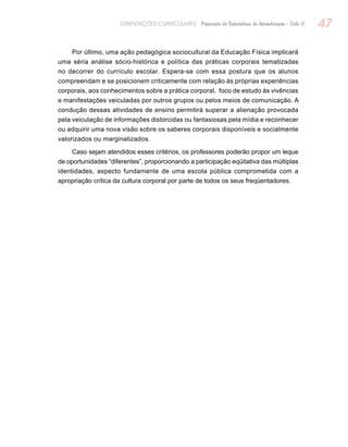 47ORIENTAÇÕES CURRICULARES Proposição de Expectativas de Aprendizagem - Ciclo II
Por último, uma ação pedagógica sociocultural da Educação Física implicará
uma séria análise sócio-histórica e política das práticas corporais tematizadas
no decorrer do currículo escolar. Espera-se com essa postura que os alunos
compreendam e se posicionem criticamente com relação às próprias experiências
corporais, aos conhecimentos sobre a prática corporal, foco de estudo às vivências
e manifestações veiculadas por outros grupos ou pelos meios de comunicação. A
condução dessas atividades de ensino permitirá superar a alienação provocada
pela veiculação de informações distorcidas ou fantasiosas pela mídia e reconhecer
ou adquirir uma nova visão sobre os saberes corporais disponíveis e socialmente
valorizados ou marginalizados.
Caso sejam atendidos esses critérios, os professores poderão propor um leque
de oportunidades “diferentes”, proporcionando a participação eqüitativa das múltiplas
identidades, aspecto fundamente de uma escola pública comprometida com a
apropriação crítica da cultura corporal por parte de todos os seus freqüentadores.
 