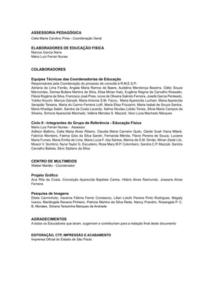 ASSESSORIA PEDAGÓGICA
Celia Maria Carolino Pires - Coordenação Geral
ELABORADORES DE EDUCAÇÃO FISICA
Marcos Garcia Neira
Mário Luiz Ferrari Nunes
COLABORADORES
Equipes Técnicas das Coordenadorias de Educação
Responsáveis pela Coordenação do processo de consulta à R.M.E.S.P.:
Adriana de Lima Ferrão, Angela Maria Ramos de Baere, Audelina Mendonça Bezerra, Clélio Souza
Marcondes, Denise Bullara Martins da Silva, Elisa Mirian Katz, Eugênia Regina de Carvalho Rossatto,
Flávia Rogéria da Silva, Francisco José Pires, Ivone de Oliveira Galindo Ferreira, Josefa Garcia Penteado,
Yukiko Kouchi, Marcos Ganzeli, Maria Antonia S.M. Facco, Maria Aparecida Luchiari, Maria Aparecida
Serapião Teixeira, Maria do Carmo Ferreira Lotfi, Maria Elisa Frizzarini, Maria Isabel de Souza Santos,
Maria Khadiga Saleh, Sandra da Costa Lacerda, Selma Nicolau Lobão Torres, Silvia Maria Campos da
Silveira, Simone Aparecida Machado, Valéria Mendes S. Mazzoli, Vera Lucia Machado Marques
Ciclo II - Integrantes do Grupo de Referência - Educação Física
Mario Luiz Ferrari Nunes - Assessor
Adilson Balbino, Celia Maria Alves Ribeiro, Claudia Maria Carneiro Quito, Cleide Sueli Viana Milaré,
Fabrício Monteiro, Fatima Góis da Silva Sandri, Fernanda Mérida, Flávio Pereira de Souza, Luciane
Maria Fumes, Maria Emilia de Lima, Maria Lucia F. dos Santos, Marina de S.M. Simão, Mirian Zaide Litz,
Moacir V. Sombrio, Nyna Taylor G. Escudeiro, Rose Mary M.P. Colombero, Sandra C.P. Mazzali, Sandra
Carvalho Batista, Silvo Sipliano da Silva
CENTRO DE MULTIMEIOS
Waltair Martão - Coordenador
Projeto Gráfico
Ana Rita da Costa, Conceição Aparecida Baptista Carlos, Hilário Alves Raimundo, Joseane Alves
Ferreira
Pesquisa de Imagens
Eliete Carminhoto, Iracema Fátima Ferrer Constanzo, Lilian Lotufo Pereira Pinto Rodrigues, Magaly
Ivanov, Mariângela Ravena Pinheiro, Patricia Martins da Silva Rede, Nancy Prandini, Rosangela P. C.
B. Morales, Silvana Terezinha Marques de Andrade
AGRADECIMENTOS
A todos os Educadores que leram, sugeriram e contribuíram para a redação final deste documento
Editoração, CTP, impressão e acabamento
Imprensa Oficial do Estado de São Paulo
 