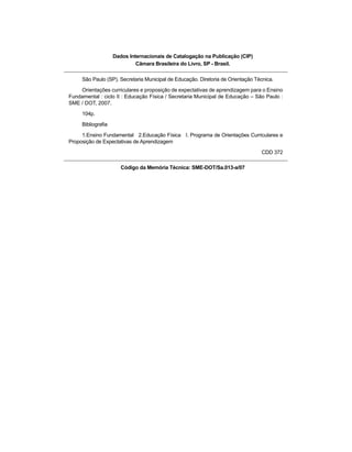 Dados Internacionais de Catalogação na Publicação (CIP)
Câmara Brasileira do Livro, SP - Brasil.
São Paulo (SP). Secretaria Municipal de Educação. Diretoria de Orientação Técnica.
Orientações curriculares e proposição de expectativas de aprendizagem para o Ensino
Fundamental : ciclo II : Educação Física / Secretaria Municipal de Educação – São Paulo :
SME / DOT, 2007.
104p.
Bibliografia
1.Ensino Fundamental 2.Educação Física I. Programa de Orientações Curriculares e
Proposição de Expectativas de Aprendizagem
CDD 372
Código da Memória Técnica: SME-DOT/Sa.013-a/07
 