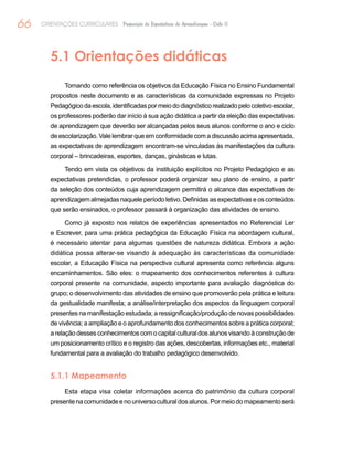 66 ORIENTAÇÕES CURRICULARES Proposição de Expectativas de Aprendizagem - Ciclo II
5.1 Orientações didáticas
Tomando como referência os objetivos da Educação Física no Ensino Fundamental
propostos neste documento e as características da comunidade expressas no Projeto
Pedagógicodaescola,identificadaspormeiododiagnósticorealizadopelocoletivoescolar,
os professores poderão dar início à sua ação didática a partir da eleição das expectativas
de aprendizagem que deverão ser alcançadas pelos seus alunos conforme o ano e ciclo
de escolarização. Vale lembrar que em conformidade com a discussão acima apresentada,
as expectativas de aprendizagem encontram-se vinculadas às manifestações da cultura
corporal – brincadeiras, esportes, danças, ginásticas e lutas.
Tendo em vista os objetivos da instituição explícitos no Projeto Pedagógico e as
expectativas pretendidas, o professor poderá organizar seu plano de ensino, a partir
da seleção dos conteúdos cuja aprendizagem permitirá o alcance das expectativas de
aprendizagem almejadas naquele período letivo. Definidas as expectativas e os conteúdos
que serão ensinados, o professor passará à organização das atividades de ensino.
Como já exposto nos relatos de experiências apresentados no Referencial Ler
e Escrever, para uma prática pedagógica da Educação Física na abordagem cultural,
é necessário atentar para algumas questões de natureza didática. Embora a ação
didática possa alterar-se visando à adequação às características da comunidade
escolar, a Educação Física na perspectiva cultural apresenta como referência alguns
encaminhamentos. São eles: o mapeamento dos conhecimentos referentes à cultura
corporal presente na comunidade, aspecto importante para avaliação diagnóstica do
grupo; o desenvolvimento das atividades de ensino que promoverão pela prática e leitura
da gestualidade manifesta; a análise/interpretação dos aspectos da linguagem corporal
presentes na manifestação estudada; a ressignificação/produção de novas possibilidades
de vivência; a ampliação e o aprofundamento dos conhecimentos sobre a prática corporal;
a relação desses conhecimentos com o capital cultural dos alunos visando à construção de
um posicionamento crítico e o registro das ações, descobertas, informações etc., material
fundamental para a avaliação do trabalho pedagógico desenvolvido.
5.1.1 Mapeamento
Esta etapa visa coletar informações acerca do patrimônio da cultura corporal
presentenacomunidadeenouniversoculturaldosalunos.Pormeiodomapeamentoserá
 