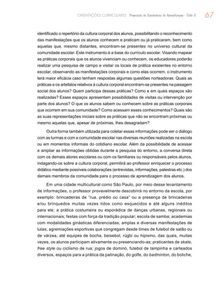 67ORIENTAÇÕES CURRICULARES Proposição de Expectativas de Aprendizagem - Ciclo II
identificado o repertório da cultura corporal dos alunos, possibilitando o reconhecimento
das manifestações que os alunos conhecem e praticam ou já praticaram, bem como
aquelas que, mesmo distantes, encontram-se presentes no universo cultural da
comunidade escolar. Este instrumento é a base do currículo escolar. Visando mapear
as práticas corporais que os alunos vivenciam ou conhecem, os educadores poderão
realizar uma pesquisa de campo e visitar os locais de prática existentes no entorno
escolar, observando as manifestações corporais e como elas ocorrem. o instrumento
terá maior eficácia caso tenham respostas algumas questões norteadoras: Quais as
práticas e os artefatos relativos à cultura corporal encontram-se presentes na paisagem
social dos alunos? Quem participa dessas práticas? Como e em quais espaços são
realizadas? Esses espaços apresentam possibilidades de visitas ou intervenção por
parte dos alunos? O que os alunos sabem ou conhecem sobre as práticas corporais
que ocorrem em sua comunidade? Como acessam esses conhecimentos? Quais são
as suas representações iniciais sobre as práticas que não se encontram próximas ou
mesmo aquelas que, apesar de próximas, lhes desagradam?
Outra forma também utilizada para coletar essas informações pode ser o diálogo
com as turmas e com a comunidade escolar nas diversas reuniões realizadas na escola
ou em momentos informais do cotidiano escolar. Além da possibilidade de acessar
e ampliar as informações obtidas durante a pesquisa do entorno, a conversa direta
com os demais atores escolares ou com os familiares ou responsáveis pelos alunos,
indagando-os sobre a cultura corporal, permitirá ao professor enriquecer o processo
didático mediante possíveis colaborações (entrevistas, informações, palestras etc.) dos
demais membros da comunidade para o processo de aprendizagem dos alunos.
Em uma cidade multicultural como São Paulo, por meio desse levantamento
de informações, o professor provavelmente descobrirá no entorno da escola, por
exemplo: brincadeiras de “rua, prédio ou casa” ou a presença de brincadeiras
e/ou brinquedos muitas vezes tidos como esquecidos e até alguns inéditos
para ele; a prática costumeira ou esporádica de danças urbanas, regionais ou
internacionais; festas com força da tradição popular; escola de samba; academias
com modalidades ginásticas diferenciadas; amplas e diversas manifestações de
lutas; agremiações esportivas que congregam desde times de futebol de salão ou
de várzea, até equipes de bocha, beisebol, rúgbi ou hipismo, das quais, muitas
vezes, os alunos participam ativamente ou presenciando-as; praticantes de skate,
free style ou ciclismo de rua; jogos de dominó, futebol de tampinha e carteados
diversos, espaços para a prática da patinação, do golfe, do badminton, do boliche,
 