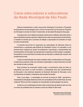 Caros educadores e educadoras
da Rede Municipal de São Paulo
Estamos apresentando a vocês o documento Orientações Curriculares e Proposição
de Expectativas de Aprendizagem para o Ensino Fundamental, que faz parte do Programa
de Orientação Curricular do Ensino Fundamental, da Secretaria Municipal de Educação.
Oprogramatemcomoobjetivosprincipaiscontribuirparaareflexãoediscussãosobreo
queosestudantesprecisamaprender,relativamenteacadaumadasáreasdeconhecimento,
e subsidiar as escolas para o processo de seleção e organização de conteúdos ao longo
do ensino fundamental.
O presente documento foi organizado por especialistas de diferentes áreas de
conhecimento e coordenado pela Diretoria de Orientação Técnica. Foi submetido a uma
primeira leitura realizada por grupos de professores, supervisores e representantes das
Coordenadorias de Educação que apresentaram propostas de reformulação e sugestões.
Na seqüência, foi encaminhado às escolas para ser discutido e avaliado pelo conjunto dos
profissionais da rede.
A partir da sistematização dos dados coletados pelas Coordenadorias de Educação,
foi elaborada a presente versão, que orientará a organização e o desenvolvimento curricular
das escolas da rede municipal.
Esse processo de construção coletiva exigiu o envolvimento amplo de todos os
educadores que atuam na rede municipal e a participação ativa das Coordenadorias
de Educação e das instâncias dirigentes da Secretaria Municipal de Educação, como
coordenadoras do debate e mediadoras das tomadas de decisão.
Para a nova etapa – a reorientação do currículo da escola em 2008 ‑ apontamos a
necessidadedearticulaçãodestedocumentocomosresultadosdaProvaSãoPaulo,demodo
a elaborar Planos de Ensino ajustados às necessidades de aprendizagem dos alunos.
Contamos com a participação de todos neste compromisso de oferecer cada vez mais
um ensino de qualidade para as crianças e jovens da cidade de São Paulo.
Alexandre Alves Schneider
Secretário Municipal de Educação
 