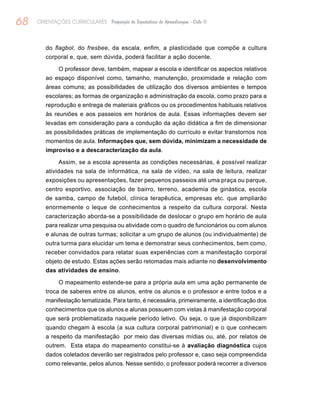 68 ORIENTAÇÕES CURRICULARES Proposição de Expectativas de Aprendizagem - Ciclo II
do flagbol, do fresbee, da escala, enfim, a plasticidade que compõe a cultura
corporal e, que, sem dúvida, poderá facilitar a ação docente.
O professor deve, também, mapear a escola e identificar os aspectos relativos
ao espaço disponível como, tamanho, manutenção, proximidade e relação com
áreas comuns; as possibilidades de utilização dos diversos ambientes e tempos
escolares; as formas de organização e administração da escola, como prazo para a
reprodução e entrega de materiais gráficos ou os procedimentos habituais relativos
às reuniões e aos passeios em horários de aula. Essas informações devem ser
levadas em consideração para a condução da ação didática a fim de dimensionar
as possibilidades práticas de implementação do currículo e evitar transtornos nos
momentos de aula. Informações que, sem dúvida, minimizam a necessidade de
improviso e a descaracterização da aula.
Assim, se a escola apresenta as condições necessárias, é possível realizar
atividades na sala de informática, na sala de vídeo, na sala de leitura, realizar
exposições ou apresentações, fazer pequenos passeios até uma praça ou parque,
centro esportivo, associação de bairro, terreno, academia de ginástica, escola
de samba, campo de futebol, clínica terapêutica, empresas etc. que ampliarão
enormemente o leque de conhecimentos a respeito da cultura corporal. Nesta
caracterização aborda-se a possibilidade de deslocar o grupo em horário de aula
para realizar uma pesquisa ou atividade com o quadro de funcionários ou com alunos
e alunas de outras turmas; solicitar a um grupo de alunos (ou individualmente) de
outra turma para elucidar um tema e demonstrar seus conhecimentos, bem como,
receber convidados para relatar suas experiências com a manifestação corporal
objeto de estudo. Estas ações serão retomadas mais adiante no desenvolvimento
das atividades de ensino.
O mapeamento estende-se para a própria aula em uma ação permanente de
troca de saberes entre os alunos, entre os alunos e o professor e entre todos e a
manifestação tematizada. Para tanto, é necessária, primeiramente, a identificação dos
conhecimentos que os alunos e alunas possuem com vistas à manifestação corporal
que será problematizada naquele período letivo. Ou seja, o que já disponibilizam
quando chegam à escola (a sua cultura corporal patrimonial) e o que conhecem
a respeito da manifestação por meio das diversas mídias ou, até, por relatos de
outrem. Esta etapa do mapeamento constitui-se à avaliação diagnóstica cujos
dados coletados deverão ser registrados pelo professor e, caso seja compreendida
como relevante, pelos alunos. Nesse sentido, o professor poderá recorrer a diversos
 