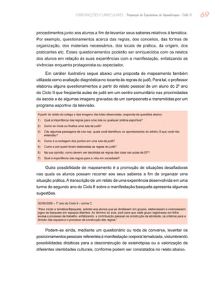 69ORIENTAÇÕES CURRICULARES Proposição de Expectativas de Aprendizagem - Ciclo II
procedimentos junto aos alunos a fim de levantar seus saberes relativos à temática.
Por exemplo, questionamentos acerca das regras, dos conceitos, das formas de
organização, dos materiais necessários, dos locais de prática, da origem, dos
praticantes etc. Esses questionamentos poderão ser enriquecidos com os relatos
dos alunos em relação às suas experiências com a manifestação, enfatizando as
vivências enquanto protagonista ou espectador.
Em caráter ilustrativo segue abaixo uma proposta de mapeamento também
utilizada como avaliação diagnóstica no tocante às regras do judô. Para tal, o professor
elaborou alguns questionamentos a partir do relato pessoal de um aluno do 2º ano
do Ciclo II que freqüenta aulas de judô em um centro comunitário nas proximidades
da escola e de algumas imagens gravadas de um campeonato e transmitidas por um
programa esportivo da televisão.
A partir do relato do colega e das imagens das lutas observadas, responda às questões abaixo:
1)	 Qual a importância das regras para uma luta ou qualquer prática esportiva?
2)	 Como se inicia ou finaliza uma luta de judô?
3)	Cite algumas passagens da luta nas quais você identificou os apontamentos do árbitro.O que você não
entendeu?
4)	 Como é a contagem dos pontos em uma luta de judô?
5)	 Como e por quem foram elaboradas as regras do judô?
6)	 Na sua opinião, como devem ser decididas as regras das lutas nas aulas de EF?
7)	 Qual a importância das regras para a vida em sociedade?
Outra possibilidade de mapeamento é a promoção de situações desafiadoras
nas quais os alunos possam recorrer aos seus saberes a fim de organizar uma
situação prática. A transcrição de um relato de uma experiência desenvolvida em uma
turma do segundo ano do Ciclo II sobre a manifestação basquete apresenta algumas
sugestões.
30/08/2006 – 1º ano do Ciclo II – turma C
“Para iniciar a temática Basquete, solicitei aos alunos que se dividissem em grupos, elaborassem e vivenciassem
jogos de basquete em espaços distintos. Ao término da aula, pedi para que cada grupo registrasse em folha
avulsa o processo de trabalho, enfatizando: a contribuição pessoal na construção da atividade, os critérios para a
divisão das equipes e o processo de construção das regras.”
Podem-se ainda, mediante um questionário ou roda de conversa, levantar os
posicionamentos pessoais referentes à manifestação corporal tematizada, vislumbrando
possibilidades didáticas para a desconstrução de esteriotipias ou a valorização de
diferentes identidades culturais, conforme podem ser constatados no relato abaixo.
 