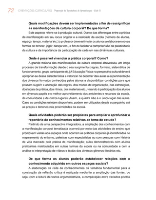 72 ORIENTAÇÕES CURRICULARES Proposição de Expectativas de Aprendizagem - Ciclo II
Quais modificações devem ser implementadas a fim de ressignificar
as manifestações da cultura corporal? De que forma?
Este aspecto refere-se à produção cultural. Diante das diferenças entre a prática
da manifestação em seu locus original e a realidade da escola (número de alunos,
espaço, tempo, material etc.) o professor deve estimular os alunos a elaborarem novas
formas de brincar, jogar, dançar etc., a fim de facilitar a compreensão da plasticidade
da cultura e da importância da participação de cada um nas dinâmicas culturais.
Onde é possível vivenciar a prática corporal? Como?
A grande maioria das manifestações da cultura corporal atravessou um longo
processo de transformação desde o seu surgimento (regras, formato, sistemática de
funcionamento, grupo participante etc.)AEducação Física na perspectiva cultural deverá
apropriar-se dessa característica e valorizar no decorrer das aulas a experimentação
dos diversos formatos conhecidos pelos alunos e disponibilizar condições para que
possam sugerir a alteração das regras, dos modos de organização, das estratégias,
dos locais de prática, dos ritmos, dos materiais etc., visando à participação dos alunos
em diversos papéis e o melhor aproveitamento dos ambientes e recursos da escola,
da comunidade e de outros lugares. Assim, a quadra não é o único lugar das aulas.
Caso as condições estejam disponíveis, podem ser utilizados desde o parquinho até
as praças e terrenos nas proximidades da escola.
Quais atividades poderão ser propostas para ampliar e aprofundar o
repertório de conhecimentos relativos ao tema de estudo?
Partindo de uma perspectiva integradora, a ampliação dos conhecimentos com
a manifestação corporal tematizada ocorrerá por meio das atividades de ensino que
promovam visitas aos espaços onde ocorrem as práticas corporais já identificados no
mapeamento do entorno; palestras com especialistas ou com pessoas com história
de vida marcada pela prática da manifestação; aulas demonstrativas com alunos
praticantes matriculados em outras turmas da escola ou na comunidade e com a
análise e interpretação de vídeos e textos dos diversos gêneros literários etc.
De que forma os alunos poderão estabelecer relações com o
conhecimento adquirido em outros espaços sociais?
A elaboração da rede de conhecimentos da temática fundamental para a
construção da reflexão crítica é realizada mediante a ampliação das fontes, ou
seja, com a leitura de textos argumentativos, a comparação entre variados pontos
 
