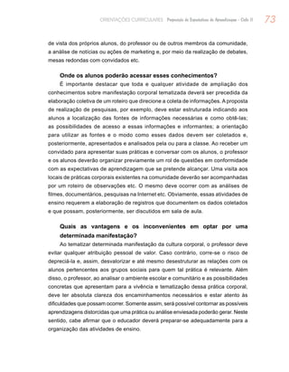 73ORIENTAÇÕES CURRICULARES Proposição de Expectativas de Aprendizagem - Ciclo II
de vista dos próprios alunos, do professor ou de outros membros da comunidade,
a análise de notícias ou ações de marketing e, por meio da realização de debates,
mesas redondas com convidados etc.
Onde os alunos poderão acessar esses conhecimentos?
É importante destacar que toda e qualquer atividade de ampliação dos
conhecimentos sobre manifestação corporal tematizada deverá ser precedida da
elaboração coletiva de um roteiro que direcione a coleta de informações. A proposta
de realização de pesquisas, por exemplo, deve estar estruturada indicando aos
alunos a localização das fontes de informações necessárias e como obtê-las;
as possibilidades de acesso a essas informações e informantes; a orientação
para utilizar as fontes e o modo como esses dados devem ser coletados e,
posteriormente, apresentados e analisados pela ou para a classe. Ao receber um
convidado para apresentar suas práticas e conversar com os alunos, o professor
e os alunos deverão organizar previamente um rol de questões em conformidade
com as expectativas de aprendizagem que se pretende alcançar. Uma visita aos
locais de práticas corporais existentes na comunidade deverão ser acompanhadas
por um roteiro de observações etc. O mesmo deve ocorrer com as análises de
filmes, documentários, pesquisas na Internet etc. Obviamente, essas atividades de
ensino requerem a elaboração de registros que documentem os dados coletados
e que possam, posteriormente, ser discutidos em sala de aula.
Quais as vantagens e os inconvenientes em optar por uma
determinada manifestação?
Ao tematizar determinada manifestação da cultura corporal, o professor deve
evitar qualquer atribuição pessoal de valor. Caso contrário, corre-se o risco de
depreciá-la e, assim, desvalorizar e até mesmo desestruturar as relações com os
alunos pertencentes aos grupos sociais para quem tal prática é relevante. Além
disso, o professor, ao analisar o ambiente escolar e comunitário e as possibilidades
concretas que apresentam para a vivência e tematização dessa prática corporal,
deve ter absoluta clareza dos encaminhamentos necessários e estar atento às
dificuldades que possam ocorrer. Somente assim, será possível contornar as possíveis
aprendizagens distorcidas que uma prática ou análise enviesada poderão gerar. Neste
sentido, cabe afirmar que o educador deverá preparar-se adequadamente para a
organização das atividades de ensino.
 