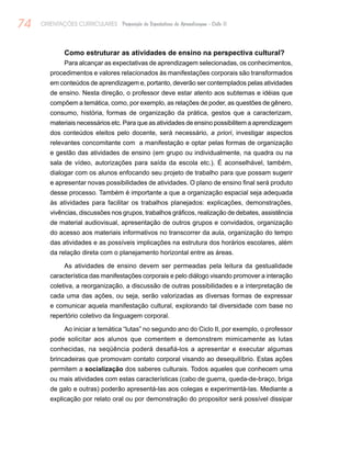 74 ORIENTAÇÕES CURRICULARES Proposição de Expectativas de Aprendizagem - Ciclo II
Como estruturar as atividades de ensino na perspectiva cultural?
Para alcançar as expectativas de aprendizagem selecionadas, os conhecimentos,
procedimentos e valores relacionados às manifestações corporais são transformados
em conteúdos de aprendizagem e, portanto, deverão ser contemplados pelas atividades
de ensino. Nesta direção, o professor deve estar atento aos subtemas e idéias que
compõem a temática, como, por exemplo, as relações de poder, as questões de gênero,
consumo, história, formas de organização da prática, gestos que a caracterizam,
materiais necessários etc. Para que as atividades de ensino possibilitem a aprendizagem
dos conteúdos eleitos pelo docente, será necessário, a priori, investigar aspectos
relevantes concomitante com a manifestação e optar pelas formas de organização
e gestão das atividades de ensino (em grupo ou individualmente, na quadra ou na
sala de vídeo, autorizações para saída da escola etc.). É aconselhável, também,
dialogar com os alunos enfocando seu projeto de trabalho para que possam sugerir
e apresentar novas possibilidades de atividades. O plano de ensino final será produto
desse processo. Também é importante a que a organização espacial seja adequada
às atividades para facilitar os trabalhos planejados: explicações, demonstrações,
vivências, discussões nos grupos, trabalhos gráficos, realização de debates, assistência
de material audiovisual, apresentação de outros grupos e convidados, organização
do acesso aos materiais informativos no transcorrer da aula, organização do tempo
das atividades e as possíveis implicações na estrutura dos horários escolares, além
da relação direta com o planejamento horizontal entre as áreas.
As atividades de ensino devem ser permeadas pela leitura da gestualidade
característica das manifestações corporais e pelo diálogo visando promover a interação
coletiva, a reorganização, a discussão de outras possibilidades e a interpretação de
cada uma das ações, ou seja, serão valorizadas as diversas formas de expressar
e comunicar aquela manifestação cultural, explorando tal diversidade com base no
repertório coletivo da linguagem corporal.
Ao iniciar a temática “lutas” no segundo ano do Ciclo II, por exemplo, o professor
pode solicitar aos alunos que comentem e demonstrem mimicamente as lutas
conhecidas, na seqüência poderá desafiá-los a apresentar e executar algumas
brincadeiras que promovam contato corporal visando ao desequilíbrio. Estas ações
permitem a socialização dos saberes culturais. Todos aqueles que conhecem uma
ou mais atividades com estas características (cabo de guerra, queda-de-braço, briga
de galo e outras) poderão apresentá-las aos colegas e experimentá-las. Mediante a
explicação por relato oral ou por demonstração do propositor será possível dissipar
 