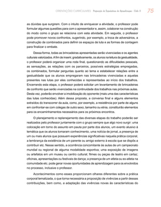 75ORIENTAÇÕES CURRICULARES Proposição de Expectativas de Aprendizagem - Ciclo II
as dúvidas que surgirem. Com o intuito de enriquecer a atividade, o professor pode
formular algumas questões para com o apresentador e, assim, colaborar na construção
do modo como o grupo se relaciona com esta atividade. Em seguida, o professor
pode promover novos confrontos, sugerindo, por exemplo, a troca de adversários, a
construção de combinados para definir os espaços de luta e as formas de contagem
para finalizar o embate.
Dessa forma, todas as brincadeiras apresentadas serão vivenciadas e os agentes
culturais valorizados.Afim de inserir, gradativamente, os alunos na leitura da gestualidade,
o professor poderá organizar uma roda final, questionando as dificuldades pessoais,
as sensações, as relações com os parceiros, possíveis estratégias empregadas,
os combinados, formular perguntas quanto ao tema e estabelecer relações entre a
gestualidade que os alunos empregaram nas brincadeiras vivenciadas e aquelas
presentes nas lutas por eles conhecidas e representadas ao início dos trabalhos.
Encerrando esta etapa, o professor poderá solicitar um levantamento de brincadeiras
de confronto que serão vivenciadas na continuidade dos trabalhos nas próximas aulas.
Desta vez, poderão envolver a imobilização do oponente (mais uma das características
das lutas conhecidas). Além dessa proposta, a conversa final e alguns elementos
extraídos do transcorrer da aula, como, por exemplo, a resistência por parte de alguns
em confrontar-se com colegas de outro sexo, tamanho ou etnia, constituirão elementos
para os encaminhamentos necessários para os próximos encontros.
O planejamento e replanejamento das diversas etapas do trabalho poderão ser
realizados pelo professor juntamente com o grupo sempre que algo novo surgir: uma
colocação em torno do assunto em pauta por parte dos alunos, um evento alusivo à
temática que os alunos tomaram conhecimento, uma notícia de jornal, a presença de
um ou mais alunos que possuem experiências significativas naquela prática corporal,
a lembrança da existência de um parente ou amigo externo à escola que se dispôs a
contribuir etc. Nesse sentido, a ocorrência concomitante às aulas de um campeonato
mundial ou regional de alguma modalidade esportiva; uma exposição de imagens
ou artefatos em um museu ou centro cultural; filmes ou peças de teatro em cartaz;
oficinas, apresentações ou festivais de dança; a presença de um atleta ou ex-atleta na
comunidade etc. pode gerar novas oportunidades de aprendizagem para os envolvidos
no processo, inclusive o professor.
Acontecimentos como esses proporcionam olhares diferentes sobre a prática
corporal tematizada, o que torna necessária a proposição de vivências a partir dessas
contribuições, bem como, a adaptação das vivências novas às características do
 