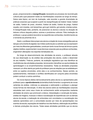 76 ORIENTAÇÕES CURRICULARES Proposição de Expectativas de Aprendizagem - Ciclo II
grupo, proporcionando a ressignificação necessária ao processo de reconstrução
cultural pelo qual passaram todas as manifestações corporais ao longo do tempo.
Sobre este tópico, em tom de ilustração, vale recordar a grande diversidade de
práticas corporais que surgiram a partir da ressignificação do futebol: futsal, futebol
de salão, futebol de praia, showbol, futebol de botão, futebol de prego, futebol
soçaite, com moedas, com tampinhas, gol a gol, bobinho, gol caixote, e tantas outras.
A ressignificação trata, portanto, de posicionar os alunos e alunas na situação de
leitores críticos daquela prática, autores e produtores culturais. Pela mediação do
professor, o grupo poderá reconstruir as experiências conhecidas, transformando-as
e tornando-as próximas de si.
Assim, o professor deve propor aos alunos a criação de novas coreografias para as
danças comumente divulgadas nas mídias audiovisuais ou solicitar que as expressem
por meio de diferentes gestualidades; construam tanto novas formas de brincar quanto
objetos inéditos; experimentem novas técnicas corporais para as práticas conhecidas;
engendrem alterações nos esportes tematizados etc.
Ao longo do desenvolvimento das atividades de ensino, o professor através
da sua observação ou da análise das produções dos alunos, avalia o desenrolar
do seu trabalho. Trata-se, portanto, da avaliação reguladora que visa identificar as
insuficiências das atividades propostas, tencionando intensificar as oportunidades de
aprendizagem e os encaminhamentos necessários. Todas as atividades propostas
merecem um olhar atento por parte do professor para as relações que se estabelecem
entre os sujeitos envolvidos, entre eles e os conhecimentos. Nesse sentido, os
questionamentos, interesses e conflitos identificados em conjunto pelos envolvidos
podem conduzir a outros caminhos.
Os novos tópicos eleitos democraticamente pelos alunos ou apresentados pelo
professor para o aprofundamento da temática farão fomentar o surgimento de novas
vertentes de análise, vivências ou pesquisas e estimularão o professor a planejar
novas formas de intervenção. O olhar dos alunos sobre as manifestações corporais
estudadas bem como seus níveis de conhecimento serão enriquecidos mediante
atividades de ensino que promovam a leitura, interpretação e construção de textos,
análise de imagens, músicas e vídeos e socialização de experiências com os demais
alunos da escola, a realização de entrevistas com convidados e a socialização dos
saberes aprendidos com a comunidade escolar por meio de apresentações nos
eventos da escola, exposições de trabalhos nos dias festivos, elaboração de portfólios
e demais produções dos alunos. Todas essas atividades permitirão que os alunos
 