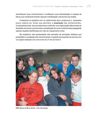 77ORIENTAÇÕES CURRICULARES Proposição de Expectativas de Aprendizagem - Ciclo II
diversifiquem seus conhecimentos e modifiquem suas interpretações a respeito da
leitura que inicialmente fizeram daquela manifestação cultural foco de análise.
Finalizando os trabalhos com um determinado tema, propicia-se a necessária
busca coletiva por fontes que permitam a ampliação dos conhecimentos.
Conseqüentemente, tais procedimentos conferirão uma organização diferenciada às
atividades de ensino e promoverão a socialização de novos conhecimentos agregando
saberes àqueles identificados por meio do mapeamento inicial.
Na seqüência, são apresentados três exemplos de atividades didáticas que
possibilitam a ampliação dos conhecimentos a respeito dos esportes de aventura em
um projeto realizado com uma turma do 3º ano do Ciclo II.
EMEF Máximo de Moura Santos – Foto Lilian Borges
 