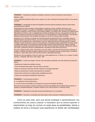 78 ORIENTAÇÕES CURRICULARES Proposição de Expectativas de Aprendizagem - Ciclo II
Atividade 1 – Experiências variadas de escalada ou descida na corda nos diversos níveis de altura.
Material: cordas
Local: Superfícies elevadas do pátio: árvore, escada, muro alto, macaquinho (brinquedo infantil) ou uma viga de
concreto.
Atividade 2 – Socialização de algumas fotografias de pessoas fazendo escalada e leitura do texto abaixo
apresentado pelo professor.
“Equipamentos por todos os lados: cordas estáticas e dinâmicas, friends, camalots, lost-arrows, nuts,
copperheads, stoppers, mosquetões e portaledges. A sofisticação tecnológica não retira da escalada de uma
montanha o essencial: o toque humano. Pelo contrário, Makoto, Luiz Cláudio “Pita”, Armando e eu sabíamos das
dificuldades do caminho, a dor e o desgaste físico estariam presentes a cada dia, como parceiros de cena da
glória e do prazer da conquista. Em termos técnicos, a via que escolhemos, a Franco-Brasileira, é uma big wall,
definição norte-americana para escaladas que exigem um mínimo de duas pernoites na parede ...
Aquele que vai à montanha, consciente dos intermináveis dias de desconforto físico e psicológico, preso na
liberdade total de uma parede rochosa, ou é louco de pedra ou determinado a chegar ao fim, seja lá onde for.
Mãos na rocha, tentativa e erro, nova tentativa e novo erro. Nada é tão óbvio como possa parecer. É preciso
visualizar ou sentir as feições na rocha nua que permitam a colocação de algum equipamento. É preciso confiar
na solidez desta fixação, e isto é algo que somente longos anos de prática proporcionam. Makoto, profundo
conhecedor do caminho das pedras, lado a lado com “Pita”, tornava concreta a ascensão, diariamente, apenas
100 metros, subida lenta, técnica e cuidadosamente, até totalizar os 600 metros do percurso...
No cume, a alegria invade a alma, não há mais o que subir. Daqui, o caminho nos leva de volta a civilização. Ë
também o momento de avaliar as perdas materiais, porque na montanha somente o espírito ganha. na estrada
de retorno, o último olhar sobre o Dedo de Deus (acima), a despedida das alturas.”
Extraído de: Terra de Gigantes: 6 dias e 6 noites com a vida suspensa no ar. In: Rocha, A. A. e Linsker, R. Brasil
Aventura – Odisséias. São Paulo: Terra Virgem, 1997.
Atividade 3 – A partir das imagens, do texto e das discussões socializadas nas aulas responda as perguntas
abaixo:
• Identifique as funções dos artefatos narrados.
• Como você descreveria passar “duas pernoites na parede”?
• Quais os momentos vividos pelo narrador mediante as sensações descritas?
• Quais as características culturais dos praticantes de escalada?
• Quais motivos podem levar à prática desta modalidade esportiva?
• Você já viveu sensações semelhantes? Descreva-as.
Atividade 4 – Convite através de ofício a:
a)	 um soldado do Corpo de Bombeiros
b)	 um pai de aluno que trabalha na construção civil e pintura de fachadas de edifícios
Para que os alunos possam conhecer e vivenciar as técnicas empregadas pelos profissionais para descer ou
escalar em situações perigosas, no trabalho cotidiano ou em caso de socorro a eventuais vítimas.
Atividade 5 – Realização de entrevista previamente elaborada com os convidados.
Atividade 6 – Discussão e socialização das observações e fatos relevantes constatados pelos alunos
Como se pode notar, para uma devida ampliação e aprofundamento nos
conhecimentos da cultura corporal, é necessário que os alunos explorem e
experimentem ao longo do currículo um amplo leque de possibilidades, leituras e
análises de forma a enriquecer suas experiências no âmbito das manifestações
 