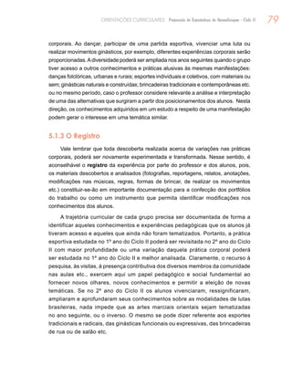 79ORIENTAÇÕES CURRICULARES Proposição de Expectativas de Aprendizagem - Ciclo II
corporais. Ao dançar, participar de uma partida esportiva, vivenciar uma luta ou
realizar movimentos ginásticos, por exemplo, diferentes experiências corporais serão
proporcionadas.Adiversidade poderá ser ampliada nos anos seguintes quando o grupo
tiver acesso a outros conhecimentos e práticas alusivas às mesmas manifestações:
danças folclóricas, urbanas e rurais; esportes individuais e coletivos, com materiais ou
sem; ginásticas naturais e construídas; brincadeiras tradicionais e contemporâneas etc.
ou no mesmo período, caso o professor considere relevante a análise e interpretação
de uma das alternativas que surgiram a partir dos posicionamentos dos alunos. Nesta
direção, os conhecimentos adquiridos em um estudo a respeito de uma manifestação
podem gerar o interesse em uma temática similar.
5.1.3 O Registro
Vale lembrar que toda descoberta realizada acerca de variações nas práticas
corporais, poderá ser novamente experimentada e transformada. Nesse sentido, é
aconselhável o registro da experiência por parte do professor e dos alunos, pois,
os materiais descobertos e analisados (fotografias, reportagens, relatos, anotações,
modificações nas músicas, regras, formas de brincar, de realizar os movimentos
etc.) constituir-se-ão em importante documentação para a confecção dos portfólios
do trabalho ou como um instrumento que permita identificar modificações nos
conhecimentos dos alunos.
A trajetória curricular de cada grupo precisa ser documentada de forma a
identificar aqueles conhecimentos e experiências pedagógicas que os alunos já
tiveram acesso e aqueles que ainda não foram tematizados. Portanto, a prática
esportiva estudada no 1º ano do Ciclo II poderá ser revisitada no 2º ano do Ciclo
II com maior profundidade ou uma variação daquela prática corporal poderá
ser estudada no 1º ano do Ciclo II e melhor analisada. Claramente, o recurso à
pesquisa, às visitas, à presença contributiva dos diversos membros da comunidade
nas aulas etc., exercem aqui um papel pedagógico e social fundamental ao
fornecer novos olhares, novos conhecimentos e permitir a eleição de novas
temáticas. Se no 2º ano do Ciclo II os alunos vivenciaram, ressignificaram,
ampliaram e aprofundaram seus conhecimentos sobre as modalidades de lutas
brasileiras, nada impede que as artes marciais orientais sejam tematizadas
no ano seguinte, ou o inverso. O mesmo se pode dizer referente aos esportes
tradicionais e radicais, das ginásticas funcionais ou expressivas, das brincadeiras
de rua ou de salão etc.
 